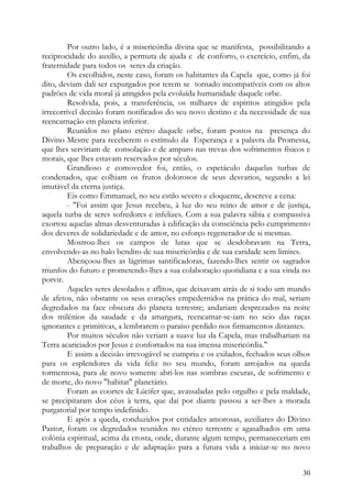 Por outro lado, é a misericórdia divina que se manifesta, possibilitando a
reciprocidade do auxílio, a permuta de ajuda e de conforto, o exercício, enfim, da
fraternidade para todos os seres da criação.
         Os escolhidos, neste caso, foram os habitantes da Capela que, como já foi
dito, deviam dali ser expurgados por terem se tornado incompatíveis com os altos
padrões de vida moral já atingidos pela evoluída humanidade daquele orbe.
         Resolvida, pois, a transferência, os milhares de espíritos atingidos pela
irrecorrível decisão foram notificados do seu novo destino e da necessidade de sua
reencarnação em planeta inferior.
         Reunidos no plano etéreo daquele orbe, foram postos na presença do
Divino Mestre para receberem o estímulo da Esperança e a palavra da Promessa,
que lhes serviriam de consolação e de amparo nas trevas dos sofrimentos físicos e
morais, que lhes estavam reservados por séculos.
         Grandioso e comovedor foi, então, o espetáculo daquelas turbas de
condenados, que colhiam os frutos dolorosos de seus desvarios, segundo a lei
imutável da eterna justiça.
         Eis como Emmanuel, no seu estilo severo e eloquente, descreve a cena:
         - "Foi assim que Jesus recebeu, à luz do seu reino de amor e de justiça,
aquela turba de seres sofredores e infelizes. Com a sua palavra sábia e compassiva
exortou aquelas almas desventuradas à edificação da consciência pelo cumprimento
dos deveres de solidariedade e de amor, no esforço regenerador de si mesmas.
         Mostrou-lhes os campos de lutas que se desdobravam na Terra,
envolvendo-as no halo bendito de sua misericórdia e de sua caridade sem limites.
         Abençoou-lhes as lágrimas santificadoras, fazendo-lhes sentir os sagrados
triunfos do futuro e prometendo-lhes a sua colaboração quotidiana e a sua vinda no
porvir.
         Aqueles seres desolados e aflitos, que deixavam atrás de si todo um mundo
de afetos, não obstante os seus corações empedernidos na prática do mal, seriam
degredados na face obscura do planeta terrestre; andariam desprezados na noite
dos milénios da saudade e da amargura, reencarnar-se-iam no seio das raças
ignorantes e primitivas, a lembrarem o paraíso perdido nos firmamentos distantes.
         Por muitos séculos não veriam a suave luz da Capela, mas trabalhariam na
Terra acariciados por Jesus e confortados na sua imensa misericórdia."
         E assim a decisão irrevogável se cumpriu e os exilados, fechados seus olhos
para os esplendores da vida feliz no seu mundo, foram arrojados na queda
tormentosa, para de novo somente abri-los nas sombras escuras, de sofrimento e
de morte, do novo "habitat" planetário.
         Foram as coortes de Lúcifer que, avassaladas pelo orgulho e pela maldade,
se precipitaram dos céus à terra, que daí por diante passou a ser-lhes a morada
purgatorial por tempo indefinido.
         E após a queda, conduzidos por entidades amorosas, auxiliares do Divino
Pastor, foram os degredados reunidos no etéreo terrestre e agasalhados em uma
colónia espiritual, acima da crosta, onde, durante algum tempo, permaneceriam em
trabalhos de preparação e de adaptação para a futura vida a iniciar-se no novo


                                                                                 30
 