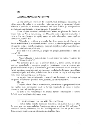 IX

        AS ENCARNAÇÕES PUNITIVAS

         A esse tempo, os Prepostos do Senhor haviam conseguido selecionar, em
várias partes do globo, e no seio dos vários povos que o habitavam, núcleos
distintos e apurados de homens primitivos em cujos corpos, já biologicamente
aperfeiçoados, devia iniciar-se a reencarnação dos capelinos.
         Esses núcleos estavam localizados no Oriente, no planalto do Pamir, no
centro norte da Ásia e na Lemúria, e no Ocidente entre os primitivos atlantes, e,
entre todos, os chineses (mongóis) eram os mais adiantados como confirma
Emmanuel, quando diz:
         - "Quando se verificou a chegada das almas proscritas da Capela, em
épocas remotíssimas, já a existência chinesa contava com uma organização regular,
oferecendo os tipos mais homogéneos e mais selecionados do planeta, em face dos
remanescentes humanos primitivos.
         Suas tradições já andavam, de geração em geração, construindo as obras do
porvir." 16
         E acrescenta:
         - "Inegavelmente o mais prístino foco de todos os surtos evolutivos do
globo é a China milenária."17
         Os capelinos, pois, que já estavam reunidos, como vimos, no etéreo
terrestre, aguardando o momento propício, começaram, então, a encarnar nos
grupos selecionados a que já nos referimos, predominantemente nos do planalto do
Pamir, que apresentavam as mais aperfeiçoadas condições biológicas e etnográficas,
como sejam: pele mais clara, cabelos mais lisos, rostos de traços mais regulares,
porte físico mais desempenado e elegante.
         A respeito dessa miscigenação, a narrativa de Emmanuel, se bem que de
um ponto de vista mais geral não deixa, contudo, de ser esclarecedora.
         Diz ele:
         -"Aquelas almas aflitas e atormentadas, encarnaram-se proporcionalmente
nas regiões mais importantes, onde se haviam localizado as tribos e famílias
primitivas, descendentes dos primatas.
         E com a sua reencarnação no mundo terreno estabeleciam-se fatores
definitivos na história etnológica dos seres.

         ________________________________
         *** 16 A Caminho da Luz, cap. VIII. (Nota da Editora)
         17 Para a ciência oficial a civilização chinesa não vai além de 300 anos antes
de nossa era, mas suas tradições fazem-na remontar a mais de 100 mil anos. A
civilização chinesa, entretanto, veio da Atlântida primitiva - vide o Cap. XV - o que
demonstra ser muito anterior até mesmo a esta última data.




                                                                                    32
 