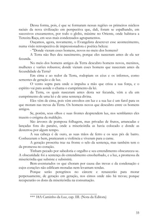 Dessa forma, pois, é que se formaram nessas regiões os primeiros núcleos
raciais da nova civilização em perspectiva que, dali, foram se espalhando, em
sucessivos cruzamentos, por todo o globo, máxime no Oriente, onde habitava a
Terceira Raça, em seus mais condensados agrupamentos.
         Ouçamos, agora, novamente, o Evangelista descrever esse acontecimento,
numa visão retrospectiva de impressionadora e poética beleza:
         - "Donde vieram esses homens, novos no meio dos homens?
         A Terra não lhes deu nascimento, porque eles nasceram antes de ela ser
fecunda.
         No meio dos homens antigos da Terra descubro homens novos, meninos,
mulheres e varões robustos; donde vieram esses homens que nasceram antes da
fecundidade da Terra?
         Em cima e ao redor da Terra, rodopiam os céus e os infernos, como
sementes de geração e de luz.
         O vento sopra para onde o impulsa a mão que criou a sua força, e o
espírito vai para aonde o chama o cumprimento da lei.
         da Terra, os quais nasceram antes desta ser fecunda, vêm a ela em
cumprimento de uma lei e de uma sentença divina.
         Eles vêm de cima, pois vêm envoltos em luz e a sua luz é um farol para os
que moram nas trevas da Terra. Os homens novos que descubro entre os homens
antigos.
         Se, porém, seus olhos e suas frontes desprendem luz, nos semblantes eles
trazem o estigma da maldição.
         São árvores de pomposa folhagem, mas privadas de frutos, arrancadas e
lançadas fora do paraíso, onde a misericórdia as havia colocado e donde as
desterrou por algum tempo.
         A sua cabeça é de ouro, as suas mãos de ferro e os seus pés de barro.
Conheceram o bem, praticaram a violência e viveram para a carne.
         A geração proscrita traz na fronte o selo da sentença, mas também tem o
da promessa no coração.
         Tinham pecado por sabedoria e orgulho e seu entendimento obscureceu-se.
A obscuridade foi a sentença do entendimento ensoberbado, e a luz, a promessa da
misericórdia que subsiste e subsistirá.
         Bem-aventurados os que choram por causa das trevas e da condenação e
cujos corações não edificam moradas nem levantam tendas.
         Porque serão peregrinos no cárcere e renascerão para morar
perpetuamente, de geração em geração, nos cimos onde não há trevas; porque
recuperarão os dons da misericórdia na consumação.


       ____________________________________
       *** 18A Caminho da Luz, cap. III. (Nota da Editora)



                                                                               33
 