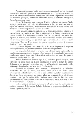 " A descida dessa raça maior causou, como era natural, no que respeita à
vida de seus habitantes primitivos, sensível modificação no ambiente terrestre que,
ainda mal refeito das convulsões telúricas que assinalaram os primeiros tempos de
sua formação geológica, continuava, entretanto, sujeito a profundas alterações e
flutuações de ordem geral.
         Como já dissemos, toda mudança de ciclo evolutivo acarreta profundas
alterações, materiais e espirituais, nos orbes em que se dão; nos céus, na terra e nas
águas há terríveis convulsões, deslocamentos, subversões de toda ordem com
dolorosos sofrimentos para todos os seus habitantes.
         Logo, após, os primeiros contatos que se deram com os seres primitivos e,
reencarnados os capelinos nos tipos selecionados já referidos, verificou-se de
pronto tamanha dessemelhança e contraste, material e intelectual, entre essas duas
espécies de homens, que sentiram aqueles imediatamente a evidente e assombrosa
superioridade dos ádvenas, que passaram logo a ser considerados super-homens,
semideuses, Filhos de Deus, como diz a génese mosaica, e, como é natural, a
dominar e dirigir os terrícolas.
         Formidável impulso, em consequência, foi então imprimido à incipiente
civilização terrestre em todos os setores de suas atividades primitivas.
         De trogloditas habitantes de cavernas e de tribos selvagens aglomeradas em
palafitas, passaram, então, os homens, sob o impulso da nova direção, a construir
cidades nos lugares altos, mais defensáveis e mais secos, em torno das quais as
multidões aumentavam dia a dia.
         Tribos nómades se reuniam aqui e ali, formando povos e nações, com
territórios já agora mais ou menos delimitados e, com o correr do tempo,
definiram-se as massas etnográficas com as diferenciações asseguradas pelas
sucessivas e bem fundamentadas reproduções da espécie.
         Adotaram-se costumes mais brandos e esboçaram-se os primeiros
rudimentos das leis; os povos, que então saíam da Era da Pedra Polida,
estabeleceram os fundamentos da indústria com a utilização, se bem que incipiente,
dos metais; foi-se assegurando aos poucos a base de uma consciência coletiva e os
homens, pelas experiências já sofridas e pelo crescente despertar da Razão, ainda
que embrionária, iniciaram uma tentativa de organização social, em novo e mais
promissor período de civilização.
         Enfim, naquela paisagem primitiva e selvagem, que era realmente um
cadinho combusto de forças em ebulição, definiram-se os primeiros fundamentos
da vida espiritual planetária.




                                                                                   34
 