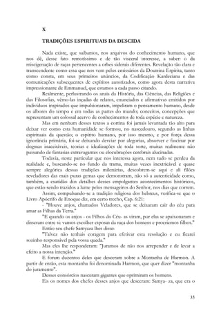 X

       TRADIÇÕES ESPIRITUAIS DA DESCIDA

         Nada existe, que saibamos, nos arquivos do conhecimento humano, que
nos dê, desse fato remotíssimo e de tão visceral interesse, a saber: o da
miscigenação de raças pertencentes a orbes siderais diferentes. Revelação tão clara e
transcendente como essa que nos vem pelos emissários da Doutrina Espírita, tanto
como consta, em seus primeiros anúncios, da Codificação Kardeciana e das
comunicações subsequentes de espíritos autorizados, como agora desta narrativa
impressionante de Emmanuel, que estamos a cada passo citando.
         Realmente, perlustrando os anais da História, das Ciências, das Religiões e
das Filosofias, vêmo-las inçadas de relatos, enunciados e afirmativas emitidos por
indivíduos inspirados que impulsionaram, impeliram o pensamento humano, desde
os albores do tempo e em todas as partes do mundo; conceitos, concepções que
representam um colossal acervo de conhecimentos de toda espécie e natureza.
         Mas em nenhum desses textos a cortina foi jamais levantada tão alto para
deixar ver como esta humanidade se formou, no nascedouro, segundo as linhas
espirituais da questão; o espírito humano, por isso mesmo, e por força dessa
ignorância primária, foi-se deixando desviar por alegorias, absorver e fascinar por
dogmas inaceitáveis, teorias e idealizações de toda sorte, muitas realmente não
passando de fantasias extravagantes ou elocubrações cerebrais alucinadas.
         Todavia, neste particular que nos interessa agora, nem tudo se perdeu da
realidade e, buscando-se no fundo da trama, muitas vezes inextricável e quase
sempre alegórica dessas tradições milenárias, descobrem-se aqui e ali filões
reveladores das mais puras gemas que demonstram, não só a autenticidade como,
também, a exatidão dos detalhes desses empolgantes acontecimentos históricos,
que estão sendo trazidos a lume pelos mensageiros do Senhor, nos dias que correm.
         Assim, compulsando-se a tradição religiosa dos hebreus, verifica-se que o
Livro Apócrifo de Enoque diz, em certo trecho, Cap. 6:21:
         - "Houve anjos, chamados Veladores, que se deixaram cair do céu para
amar as Filhas da Terra."
         "E quando os anjos - os Filhos do Céu- as viram, por elas se apaixonaram e
disseram entre si: vamos escolher esposas da raça dos homens e procriemos filhos."
         Então seu chefe Samyaza lhes disse:
         "Talvez não tenhais coragem para efetivar esta resolução e eu ficarei
sozinho responsável pela vossa queda."
         Mas eles lhe responderam: "Juramos de não nos arrepender e de levar a
efeito a nossa intenção."
         E foram duzentos deles que desceram sobre a Montanha de Harmon. A
partir de então, esta montanha foi denominada Harmon, que quer dizer "montanha
do juramento".
         Desses consórcios nasceram gigantes que oprimiram os homens.
         Eis os nomes dos chefes desses anjos que desceram: Samya- za, que era o


                                                                                  35
 
