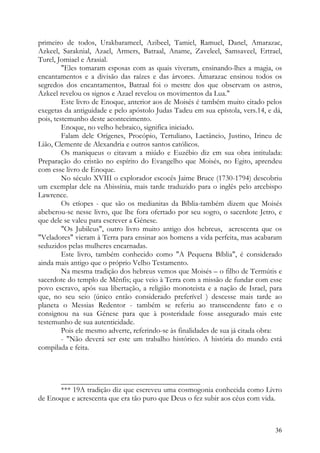 primeiro de todos, Urakbarameel, Azibeel, Tamiel, Ramuel, Danel, Amarazac,
Azkeel, Saraknial, Azael, Armers, Batraal, Aname, Zaveleel, Samsaveel, Ertrael,
Turel, Jomiael e Arasial.
         "Eles tomaram esposas com as quais viveram, ensinando-lhes a magia, os
encantamentos e a divisão das raízes e das árvores. Ámarazac ensinou todos os
segredos dos encantamentos, Batraal foi o mestre dos que observam os astros,
Azkeel revelou os signos e Azael revelou os movimentos da Lua."
         Este livro de Enoque, anterior aos de Moisés é também muito citado pelos
exegetas da antiguidade e pelo apóstolo Judas Tadeu em sua epístola, vers.14, e dá,
pois, testemunho deste acontecimento.
         Enoque, no velho hebraico, significa iniciado.
         Falam dele Orígenes, Procópio, Tertuliano, Lactâncio, Justino, Irineu de
Lião, Clemente de Alexandria e outros santos católicos.
         Os maniqueus o citavam a miúdo e Euzébio diz em sua obra intitulada:
Preparação do cristão no espírito do Evangelho que Moisés, no Egito, aprendeu
com esse livro de Enoque.
         No século XVIII o explorador escocês Jaime Bruce (1730-1794) descobriu
um exemplar dele na Abissínia, mais tarde traduzido para o inglês pelo arcebispo
Lawrence.
         Os etíopes - que são os medianitas da Bíblia-também dizem que Moisés
abeberou-se nesse livro, que lhe fora ofertado por seu sogro, o sacerdote Jetro, e
que dele se valeu para escrever a Génese.
         "Os Jubileus", outro livro muito antigo dos hebreus, acrescenta que os
"Veladores" vieram à Terra para ensinar aos homens a vida perfeita, mas acabaram
seduzidos pelas mulheres encarnadas.
         Este livro, também conhecido como "A Pequena Bíblia", é considerado
ainda mais antigo que o próprio Velho Testamento.
         Na mesma tradição dos hebreus vemos que Moisés – o filho de Termútis e
sacerdote do templo de Mênfis; que veio à Terra com a missão de fundar com esse
povo escravo, após sua libertação, a religião monoteista e a nação de Israel, para
que, no seu seio (único então considerado preferível ) descesse mais tarde ao
planeta o Messias Redentor - também se referiu ao transcendente fato e o
consignou na sua Génese para que à posteridade fosse assegurado mais este
testemunho de sua autenticidade.
         Pois ele mesmo adverte, referindo-se às finalidades de sua já citada obra:
         - "Não deverá ser este um trabalho histórico. A história do mundo está
compilada e feita.



      _____________________________________
      *** 19A tradição diz que escreveu uma cosmogonia conhecida como Livro
de Enoque e acrescenta que era tão puro que Deus o fez subir aos céus com vida.



                                                                                36
 