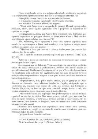 Nossa contribuição será a tese religiosa elucidando a influência sagrada da
fé e o ascendente espiritual no curso de todas as civilizações terrestres. "20
         No capítulo em que descreve os antepassados do homem
         e, pondo em evidência a significação simplesmente simbólica,
         mas autêntica, dos textos bíblicos, ele pergunta:
         - "Onde está Adão, com a sua queda do paraíso? Debalde nossos olhos
procuram, aflitos, essas figuras legendárias com o propósito de localizá-las no
espaço e no tempo.
         Compreendemos, afinal, que Adão e Eva constituem uma lembrança dos
espíritos degredados na paisagem obscura da Terra, como Caim e Abel são dois
símbolos para a personalidade das criaturas," 21
         Sim. Realmente, Adão representa a queda dos espíritos capelinos neste
mundo de expiação que é a Terra, onde o esforço verte lágrimas e sangue, como
também no sagrado texto está predito:
         - "Maldita é a Terra por causa de ti - disse o Senhor; com dor comerás dela
todos os dias de tua vida...
         Com o suor do teu rosto, comerás o pão até que te tomes à Terra." (Gn,
3:17-19)
         Refere-se o texto aos capelinos, às sucessivas reencarnações que sofriam
para resgate de suas culpas.
         Se é verdade que os Filhos da Terra, no esforço de sua própria evolução,
teriam de passar dificuldades e padecimentos, próprios dos passos iniciais do
aprendizado moral, dúvidas também não restam de que a Terra, de alguma forma,
foi maleficiada com a descida dos degredados, que para aqui trouxeram novos e
mais pesados compromissos a resgatar e nos quais seriam envolvidos também os
habitantes primitivos.
         Compreendemos, pois, pelos textos citados, que as gerações de Adão
formam as chamadas raças adâmicas (vindas da Capela), designação que o
Esoterismo dá, segundo seus pontos de vista, aos espíritos que formaram a
Primeira Raça-Mãe, na fase em que, não possuindo corpo, forma e vida, não
podiam encarnar na crosta planetária, o que é muito diferente.
         O Esoterismo adota esta suposição para poder explicar a vida da mônada
espiritual na sua fase involutiva. Mas, como temos explicado, para nós essa fase
cessa no reino mineral e, a partir daí, a mônada começa a sua evolução, não no
astral terreno, mas adstrita ou integrada, mais ou menos nos reinos inferiores:
mineral, vegetal e animal.
         Somente após terminar suas experiências neste último reino (animal),
penetra a mônada no estágio preparatório do astral terreno, em trânsito para suas
primeiras etapas no reino humanal.
         Qualquer destas fases dura milénios.
         _________________________________
         *** 20 A Caminho da Luz, Antelóquio. (Nota da Editora)
         21 A Caminho da Luz, cap. II. (Nota da Editora)



                                                                                 37
 