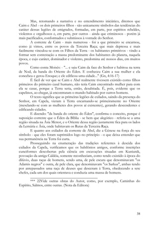Mas, retomando a narrativa e no entendimento iniciático, diremos que
Caim e Abel - os dois primeiros filhos - são unicamente símbolos das tendências do
caráter dessas legiões de emigrados, formadas, em parte, por espíritos rebeldes,
violentos e orgulhosos e, em parte, por outros - ainda que criminosos - porém já
mais pacificados, conformados e submissos à vontade do Senhor.
        A corrente de Caim - mais numerosa - foi a que primeiro se encarnou,
como já vimos, entre os povos da Terceira Raça; que mais depressa e mais
facilmente vinculou-se com os Filhos da Terra - os habitantes primitivos - vindo a
formar sem contestação a massa predominante dos habitantes do planeta, naquela
época, e cujo caráter, dominador e violento, predomina até nossos dias, em muitos
povos.
        Como conta Moisés: - "... e saiu Caim da face do Senhor e habitou na terra
de Nod, da banda do Oriente do Éden. E conheceu Caim a sua mulher e ela
concebeu e gerou Enoque; e ele edificou uma cidade..." (Gn, 4:16-17)
        É fácil de ver que se Caim e Abel realmente tivessem existido como filhos
primeiros do primeiro casal humano, não teria Caim encontrado mulher para com
ela se casar, porque a Terra seria, então, desabitada. É, pois, evidente que os
capelinos, ao chegar, já encontraram o mundo habitado por outros homens.
        O texto significa que as primeiras legiões de exilados, saindo da presença do
Senhor, em Capela, vieram à Terra encarnando-se primeiramente no Oriente
(mesclando-se com as mulheres dos povos aí existentes), gerando descendentes e
edificando cidades.
        E dizendo: "da banda do oriente do Éden", confirma o conceito, porque é
suposição corrente que o Éden da Bíblia - se bem que alegórico - referia-se a uma
região situada na Ásia Menor, e o Oriente dessa região justamente fica para os lados
da Lemúria e Ásia, onde habitavam os Rutas da Terceira Raça.
        E quanto aos exilados da corrente de Abel, diz a Génese na força do seu
símbolo - que eles foram suprimidos logo no princípio - o que deixa entender que
sua permanência na Terra foi curta.
        Prosseguindo na enumeração das tradições referentes à descida dos
exilados da Capela, verificamos que os babilônios antigos, conforme inscrições
cuneiformes descobertas pela ciência em escavações situadas em Kuniunik,
povoação da antiga Caldéia, somente reconheciam, como tendo existido à época do
dilúvio, duas raças de homens, sendo uma, de pele escura que denominavam "os
Adamis negros" e outra, de pele clara, que denominavam "os Sarkus", ambas tendo
por antepassados uma raça de deuses que desceram à Terra, obedecendo a sete
chefes, cada um dos quais orientava e conduzia uma massa de homens.
        ____________________________________
        *** 22Vide outras obras do Autor, como, por exemplo, Caminhas do
Espírito, Salmos, entre outras. (Nota da Editora)




                                                                                  38
 