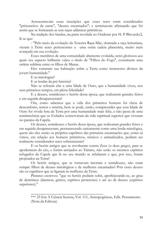 Acrescentavam essas inscrições que esses seres eram considerados
"prisioneiros da carne", "deuses encarnados"; e terminavam afirmando que foi
assim que se formaram as sete raças adâmicas primitivas.
        Na tradição dos hindus, na parte revelada ao Ocidente por H. P Blavatsky2,
lê-se que:
        - "Pelo meio da evolução da Terceira Raça-Mãe, chamada a raça lemuriana,
vieram à Terra seres pertencentes a uma outra cadeia planetária, muito mais
avançada em sua evolução.
        Esses membros de uma comunidade altamente evoluída, seres gloriosos aos
quais seu aspecto brilhante valeu o título de "Filhos do Fogo", constituem uma
ordem sublime entre os filhos de Manas.
        Eles tomaram sua habitação sobre a Terra como instrutores divinos da
jovem humanidade."
        E as mitologias?
        E as lendas da pré-história?
        Não se referem elas a uma Idade de Ouro, que a humanidade viveu, nos
seus primeiros tempos, em plena felicidade?
        E a deuses, semideuses e heróis dessa época, que realizaram grandes feitos
e em seguida desapareceram?
        Ora, como sabemos que a vida dos primeiros homens foi cheia de
desconforto, temor e miséria, bem se pode, então, compreender que essa Idade de
Ouro foi vivida fora da Terra por uma humanidade mais feliz, e não passa de uma
reminiscência que os Exilados conservaram da vida espiritual superior que viveram
no paraíso da Capela.
        Os deuses, semideuses e heróis dessa época, que realizaram grandes feitos e
em seguida desapareceram, permanecendo unicamente como uma lenda mitológica,
quem são eles senão os próprios capelinos das primeiras encarnações que, como já
vimos, em relação aos homens primitivos, rústicos e animalizados, podiam ser
realmente considerados seres sobrenaturais?
        E os heróis antigos que se revoltaram contra Zeus (o deus grego), para se
apoderarem do céu, e foram arrojados ao Tártaro, não serão os mesmos espíritos
refugados da Capela que lá no seu mundo se rebelaram e que, por isso, foram
projetados na Terra?
        Os heróis antigos, que se tornavam imortais e semideuses, não eram
sempre filhos de deuses mitológicos e de mulheres encarnadas? Pois esses deuses
são os capelinos que se ligaram às mulheres da Terra.
        Plutarco escreveu: "que os heróis podiam subir, aperfeiçoando-se, ao grau
de demónios (daemon, génios, espíritos protetores) e até ao de deuses (espíritos
superiores)."

       ______________________________________
       *** 23 Em A Ciência Secreta, Vol. 111, Antropogênese, Edit. Pensamento.
       (Nota da Editora)



                                                                                39
 
