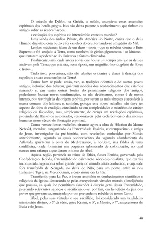 O oráculo de Delfos, na Grécia, a miúdo, anunciava essas ascensões
espirituais dos heróis gregos. Isso não deixa patente o conhecimento que tinham os
antigos sobre as reencarnações,
         a evolução dos espíritos e o intercâmbio entre os mundos?
         Uma lenda dos índios Pahute, da América do Norte, conta que o deus
Himano disputou com outro e foi expulso do céu, tornando-se um génio do Mal.
         Lendas mexicanas falam de um deus - soota - que se rebelou contra o Ente
Supremo e foi anojado à Terra, como também de génios gigantescos - os kinanus -
que tentaram apoderar-se do Universo e foram eliminados.
         Finalmente, uma lenda asteca conta que houve um tempo em que os deuses
andavam pela Terra; que esta era, nessa época, um magnífico horto, pleno de flores
e frutos...
         Tudo isso, porventura, não são alusões evidentes e claras à descida dos
capelinos e suas encarnações na Terra?
         Como bem se pode, então, ver, as tradições orientais e de outros povos
antigos, inclusive dos hebreus, guardam notícias dos acontecimentos que estamos
narrando e, em várias outras fontes do pensamento religioso dos antigos,
poderíamos buscar novas confirmações, se não devêssemos, como é de nosso
intento, nos restringir às de origem espírita, por serem as mais simples e acessíveis à
massa comum dos leitores; e, também, porque este nosso trabalho não deve ter
aspecto de obra de erudição, enredando-se em complexidades e mistérios de caráter
religioso ou filosófico, mas, simplesmente, de crença em revelações espirituais,
provindas de Espíritos autorizados, responsáveis pelo esclarecimento das mentes
humanas neste século de libertação espiritual.
         Como remate destas tradições, citamos agora a obra de Hilarion do Monte
Nebo24, membro categorizado da Fraternidade Essênia, contemporâneo e amigo
de Jesus, investigador da pré-história, com revelações conhecidas por Moisés
anteriormente, segundo as quais sobreviventes do segundo afundamento da
Atlântida aportaram à costa do Mediterrâneo, a nordeste, nas faldas de uma
cordilheira, onde formaram um pequeno aglomerado de colonização, no qual
nasceu uma criança a que deram o nome de Abel.
         Aquela região pertencia ao reino de Ethêa, futura Fenícia, governada pela
Confederação Kobda, fraternidade de orientação sócio-espiritualista, que exercia
incontestada hegemonia sobre grande parte do mundo então conhecido, e cuja sede
fora transferida de Nengadá, no delta do Nilo, para um ponto entre os rios
Eufrates e Tigre, na Mesopotâmia, e cujo nome era La Paz.
         Transferido para La Paz, o jovem assimilou os conhecimentos científicos e
religiosos da época, destacando-se pelas excepcionais virtudes morais e inteligência
que possuía, as quais lhe permitiram ascender à direção geral dessa Fraternidade,
prestando relevantes serviços e sacrificando-se, por fim, em beneficio da paz dos
povos que governava, ameaçada por um pretendente rebelde de nome Camo.
         Abel, pelas suas virtudes e seu sacrifício, foi considerado um verdadeiro
missionário divino, o 6º da série, entre Krisna, o 5º, e Moisés, o 7º, antecessores de
Buda e de Jesus.


                                                                                    40
 