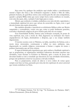 Seja como for, qualquer das tradições aqui citadas indica o encadeamento
natural e lógico dos fatos e das civilizações sequentes e desfaz o Mito de Adão,
primeiro homem, do qual Deus retirou uma costela para lhe dar uma companheira,
quando a própria Bíblia relata que nesse tempo havia outras mulheres no mundo,
com uma das quais, aliás, o próprio Caim fugiu para se casar...
        Moisés, que conhecia a verdade, estabeleceu esse mito devido a ignorância e
a imaturidade espiritual do povo que salvara da escravidão no Egito, com o qual
deveria formar uma nação monoteísta.
        São também absurdas e inaceitáveis as referências bíblicas sobre um Moisés
sanguinário e contraditório, versão esta que, como se pode facilmente perceber,
convinha à dominação religiosa do povo hebreu pelo clero do seu tempo.
        Essa Fraternidade Kobda, formou uma civilização avançada, do ponto de
vista espiritual, mas, com a morte de Abel, degenerou na instituição dos faraós
arquipoderosos do Egito, dominadores e déspotas, que a seu tempo também
degeneraram.
        O mesmo ocorreu com os Flâmines, na índia, sacerdotes de Krisna; com a
morte deste missionário, continuaram a influir no meio ambiente, mas,
degenerando no sentido religioso, concorreram a formar o regime de castas e
poderes fracionados que até hoje existem.
        É regra já firmada pela experiência que, após realizar a finalidade espiritual a
que se propuseram, as organizações iniciáticas redentoras deveriam encerrar suas
atividades, como fizeram os Essênios na Palestina, após a morte de Jesus; não
deveriam fundir-se com a sociedade que decorresse de suas atividades missionárias,
porque não poderiam conservar sua pureza e elevada condição.
        Para se perpetuarem, teriam de aliar-se à nova ordem de coisas quase
sempre com base na força, passando por cima das leis espirituais do amor universal
que vieram estabelecer na Terra.




       ______________________________________
       *** 23 Harpas Eternas, Vol. II, Cap. "As Escrituras do Patriarca Aldis",
Editora Pensamento. (Nota da Editora)




                                                                                     41
 