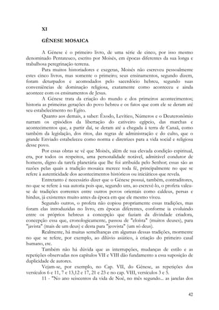 XI

       GÊNESE MOSAICA

         A Génese é o primeiro livro, de uma série de cinco, por isso mesmo
denominado Pentateuco, escrito por Moisés, em épocas diferentes da sua longa e
trabalhosa peregrinação terrena.
         Para muitos historiadores e exegetas, Moisés não escreveu pessoalmente
estes cinco livros, mas somente o primeiro; seus ensinamentos, segundo dizem,
foram deturpados e acomodados pelo sacerdócio hebreu, segundo suas
conveniências de dominação religiosa, exatamente como aconteceu e ainda
acontece com os ensinamentos de Jesus.
         A Génese trata da criação do mundo e dos primeiros acontecimentos;
historia as primeiras gerações do povo hebreu e os fatos que com ele se deram até
seu estabelecimento no Egito.
         Quanto aos demais, a saber: Êxodo, Levítico, Números e o Deuteronômio
narram os episódios da libertação do cativeiro egípcio, das marchas e
acontecimentos que, a partir daí, se deram até a chegada à terra de Canaã, como
também da legislação, dos ritos, das regras de administração e do culto, que o
grande Enviado estabeleceu como norma e diretrizes para a vida social e religiosa
desse povo.
         Por essas obras se vê que Moisés, além de sua elevada condição espiritual,
era, por todos os respeitos, uma personalidade notável, admirável condutor de
homens, digno da tarefa planetária que lhe foi atribuída pelo Senhor; essas são as
razões pelas quais a tradição mosaica merece toda fé, principalmente no que se
refere à autenticidade dos acontecimentos históricos ou iniciáticos que revela.
         Entretanto é necessário dizer que o Génese possui, também, contraditores,
no que se refere à sua autoria pois que, segundo uns, ao escrevê-lo, o profeta valeu-
se de tradições correntes entre outros povos orientais como caldeus, persas e
hindus, já existentes muito antes da época em que ele mesmo viveu.
         Segundo outros, o profeta não copiou propriamente essas tradições, mas
foram elas introduzidas no livro, em épocas diferentes, conforme ia evoluindo
entre os próprios hebreus a concepção que faziam da divindade criadora,
concepção essa que, cronologicamente, passou de "eloísta" (muitos deuses), para
"javista" (mais de um deus) e desta para "jeovista" (um só deus).
         Realmente, há muitas semelhanças em algumas dessas tradições, mormente
no que se refere, por exemplo, ao dilúvio asiático, à criação do primeiro casal
humano, etc.
         Também não há dúvida que as interrupções, mudanças de estilo e as
repetições observadas nos capítulos VII e VIII dão fundamento a essa suposição de
duplicidade de autores.
         Vejam-se, por exemplo, no Cap. VII, do Génese, as repetições dos
versículos 6 e 11, 7 e 13,12 e 17, 21 e 23 e no cap. VIII, versículos 3 e 5.
         11 - "No ano seiscentos da vida de Noé, no mês segundo... as janelas dos


                                                                                  42
 