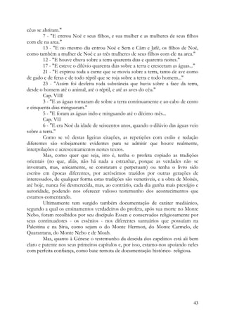 céus se abriram."
        7 - "E entrou Noé e seus filhos, e sua mulher e as mulheres de seus filhos
com ele na arca."
        13 - "E no mesmo dia entrou Noé e Sem e Câm e Jafé, os filhos de Noé,
como também a mulher de Noé e as três mulheres de seus filhos com ele na arca."
        12 - "E houve chuva sobre a terra quarenta dias e quarenta noites."
        17 - "E esteve o dilúvio quarenta dias sobre a terra e cresceram as águas..."
        21 - "E expirou toda a carne que se movia sobre a terra, tanto de ave como
de gado e de feras e de todo réptil que se roja sobre a terra e todo homem..."
        23 - "Assim foi desfeita toda substância que havia sobre a face da terra,
desde o homem até o animal, até o réptil, e até as aves do céu."
        Cap. VIII
        3 - "E as águas tornaram de sobre a terra continuamente e ao cabo de cento
e cinquenta dias minguaram."
        5 - "E foram as águas indo e minguando até o décimo mês...
        Cap. VII
        6 - "E era Noé da idade de seiscentos anos, quando o dilúvio das águas veio
sobre a terra."
        Como se vê destas ligeiras citações, as repetições com estilo e redação
diferentes são sobejamente evidentes para se admitir que houve realmente,
interpolações e acrescentamentos nestes textos.
        Mas, como quer que seja, isto é, tenha o profeta copiado as tradições
orientais (no que, aliás, não há nada a estranhar, porque as verdades não se
inventam, mas, unicamente, se constatam e perpetuam) ou tenha o livro sido
escrito em épocas diferentes, por acréscimos trazidos por outras gerações de
interessados, de qualquer forma estas tradições são veneráveis, e a obra de Moisés,
até hoje, nunca foi desmerecida, mas, ao contrário, cada dia ganha mais prestígio e
autoridade, podendo nos oferecer valioso testemunho dos acontecimentos que
estamos comentando.
        Ultimamente tem surgido também documentação de caráter mediúnico,
segundo a qual os ensinamentos verdadeiros do profeta, após sua morte no Monte
Nebo, foram recolhidos por seu discípulo Essen e conservados religiosamente por
seus continuadores - os essênios - nos diferentes santuários que possuíam na
Palestina e na Síria, como sejam o do Monte Hermon, do Monte Carmelo, de
Quarantana, do Monte Nebo e de Moab.
        Mas, quanto à Génese o testemunho da descida dos capelinos está ali bem
claro e patente nos seus primeiros capítulos e, por isso, estamo-nos apoiando neles
com perfeita confiança, como base remota de documentação histórico- religiosa.




                                                                                  43
 