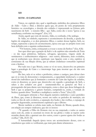 XII

       SETH - O CAPELINO

        Vimos, no capítulo dez, qual a significação simbólica dos primeiros filhos
de Adão - Caim e Abel, e diremos agora que, do ponto de vista propriamente
histórico ou cronológico, a descida dos exilados é representada na Génese pelo
nascimento de Seth - o terceiro filho - que Adão, como diz o texto: "gerou à sua
semelhança, conforme sua imagem". (Gn, 5:3)
        Assim, aquele que com ele mesmo, Adão, se confunde, é-lhe análogo.
        Se Adão, no símbolo, representa o acontecimento da descida, a queda das
legiões de emigrados, e os dois primeiros filhos, o caráter dessas legiões, Seth, no
tempo, representa a época do acontecimento, época essa que no próprio texto está
bem definida com o seguinte esclarecimento:
        - "Os homens, então, começaram a evocar o nome do Senhor." (Gn, 4:26)
        Isso quer dizer que a geração de Seth é a de espíritos não oriundos da Terra
- os das raças primitivas, bárbaros, selvagens, ignorantes, virgens ainda de
sentimentos e conhecimentos religiosos - mas outros, diferentes, mais evoluídos,
que já conheciam seus deveres espirituais suas ligações com o céu; espíritos já
conscientes de sua filiação divina, que já sabiam estabelecer comunhão espiritual
com o Senhor.
        Por tudo isso é que Moisés, como se vê no texto, desenvolve em primeiro
lugar a genealogia de Caim e a interrompe logo para mostrar que ela não tem
seguimento.
        De fato, nela só se refere a profissões, crimes e castigos, para deixar claro
que só se trata de demonstrar o temperamento, a capacidade intelectual e o caráter
moral dos indivíduos que já formaram a corrente de Caim das legiões de exilados,
como já dissemos; ao passo que desenvolve em seguida a genealogia de Seth, a
saber: a dos exilados em geral - enumerando-lhes as gerações até Noé e
prosseguindo daí para diante sem interrupção, como a dizer que dessa linhagem de
Seth é que se perpetuou o género humano, cumprindo-se, assim, a vontade do
Senhor, quando disse: "frutificai e multiplicai e enchei a Terra." (Gn,1:22)
        A passagem referente a Noé daquela narrativa simboliza o juízo periódico
de Deus, que, como já dissemos, ocorre em todos os períodos de transição, em
todos os fins de ciclo evolutivo, a separação dos bodes e das ovelhas, o expurgo de
gerações degeneradas, acontecimento espiritual a que o Divino
        Mestre também se referiu mais tarde, no Sermão do Monte, quando disse,
em relação aos tempos vindouros, que são os nossos:
        -"E quando o Filho do Homem vier na sua majestade e todos os santos
anjos com ele, então se assentará no trono de sua glória: e todas as nações serão
reunidas diante dele e apartará uns dos outros, como o pastor aparta dos bodes as
ovelhas." (Mt, 25:31-32)
        À humanidade daquela época tocou um acontecimento desses, com os
cataclismos que então se verificaram, que mais para diante relataremos.


                                                                                  44
 