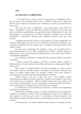 XIII

       DA DESCIDA À CORRUPÇÃO

         - "E aconteceu que, como os homens começaram a se multiplicar sobre a
face da Terra e lhes nasceram filhas; viram os Filhos de Deus que as filhas dos
homens eram formosas; e tomaram para si mulheres de todas as que escolheram."
(Gn, 6:1-2)
         Isto quer dizer que os degredados - aqui mencionados como Filhos de
Deus - encarnando no seio de habitantes selvagens do planeta, não levaram em
conta as melhores possibilidades que possuíam, como conhecedores de uma vida
mais perfeita e, ao desposarem as mulheres primitivas, adotaram seus costumes
desregrados e deixaram-se dominar pelos impulsos inferiores que lhes eram
naturais.
         Chegaram numa época em que as raças primitivas viviam mergulhadas nos
instintos animalizados da carne e, sem se guardarem, afundaram na impureza, não
resistindo ao império das leis naturais que se cumpriam irrevogavelmente como
sempre sucede.
         Já vimos que a encarnação dos capelinos se deu, em sua primeira fase e
mais profundamente entre os Rutas, habitantes da Lemúria e demais regiões do
Oriente, povos estes que apresentavam elevada estatura, cor escura, porte simiesco
e mentalidade rudimentar.
         Esses detalhes, mormente a compleição física, ficaram também assinalados
na Génese.
         - "Havia naqueles dias gigantes na Terra; e também depois, quando os
Filhos de Deus tiveram comércio com as filhas dos homens e delas geraram filhos."
25 (Gn, 6:4)
         Este trecho da narrativa bíblica tem sido comentado por vários autores
com fundo interesse, servindo mesmo a divagações de literatura fantasiosa que
afirma ter havido naquela época um estranho conúbio entre seres celestes e
terrestres, de cujo contato carnal nasceram gigantes e monstros.
         Porém, como se vê, não se deu, nem teve o fato nenhum aspecto
sobrenatural, pois gigantes haviam, conforme o próprio texto esclarece, tanto antes
como depois que os capelinos - Filhos de Deus-encarnaram; nem podia ser de
outra forma, considerando-se que eles encarnaram em tipos humanos já existentes,
com as características biológicas que na época lhes eram próprias.
         E é sabido que os tipos primitivos, de homens e animais, eram agigantados
em relação aos tipos atuais.
         Nada há que estranhar, porque nos tempos primitivos tudo era gigantesco:
as plantas, os animais, os homens. Estes, principalmente, tinham que se adaptar ao
meio agreste e hostil em que viviam e se defender das feras existentes e da
inclemência da própria Natureza; por isso, deviam possuir estatura e força fora do
comum.
         Os Lemurianos e os Atlantes tinham estatura elevada e os homens do Cro-


                                                                                46
 