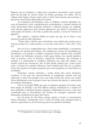 Magnon, que já estudamos, a julgar pelos esqueletos encontrados numa caverna
perto do povoado do mesmo nome, na França, possuíam, em média, 1,83 m,
ombros muito largos e braços muito curtos e fortes, bem menores que as pernas, o
que prova serem já bem distanciados dos símios.
         As construções pré-históricas, como os dólmens, menires, pirâmides etc.
eram de dimensões e peso verdadeiramente extraordinários, e somente homens de
muita desenvoltura física poderiam realizá-las e utilizá-las porque, na realidade,
eram túmulos gigantescos para homens gigantescos, que ainda se encontram em
várias partes do mundo e em todas as partes têm, mesmo, o nome de "túmulos de
gigantes".
         Mas sigamos a narrativa bíblica no ponto em que ela se refere a essa
mistura de raças de orbes diferentes:
         -"Então, disse o Senhor, não contenderá o meu espírito para sempre com o
homem; porque ele é carne; porém, os seus dias serão cento e vinte anos." (Gn,
6:3)
         Isso nos leva a compreender que a fusão então estabelecida, o cruzamento
verificado, foi tolerado pelo Senhor, sem embargo dos fatores de imoralidade que
prevaleciam e isso porque os exilados, conquanto fossem espíritos mais evoluídos
em relação aos habitantes terrestres, vindo agora habitar esse mundo primitivo
onde as paixões, como já dissemos, imperavam livremente, não resistiram à
tentação e se submeteram às condições ambientes; isso, aliás, não admira e era
mesmo natural que acontecesse, não só pelo grande império que a carne exerce
sobre o homem nos mundos inferiores, como também pelo fato de os exilados
terem sido expulsos da Capela justamente por serem propensos ao mal, falíveis na
moralidade.
         Entretanto, mesmo tolerando, a justiça divina lhes criava limitações,
restrições; as leis para eles inexoravelmente se cumpririam, fazendo com que
colhessem os frutos dos próprios atos; suas vidas seriam mais curtas; seus corpos
físicos definhariam, como quaisquer outros que abusem das paixões, e seriam pasto
de moléstias dizimadoras.
         Veja-se na própria Bíblia que para as primeiras gerações de homens após
Seth (tempo da descida) e até Noé (dilúvio asiático) considerável é o número de
anos atribuídos à existência humana, enquanto a delimitação de cento e vinte anos
estabelecida para os descendentes dos homens da corrupção representa uma
diminuição considerável, de quase dois terços.
         Isso do ponto de vista físico, porque, quanto à moral, as consequências
foram tremendas e lamentáveis: com o correr do tempo uma corrupção geral se
alastrou e generalizou-se de tal forma que provocou punições imediatas.


       ________________________________________
       *** 25 Nephelim é o termo hebraico que os designa.




                                                                               47
 