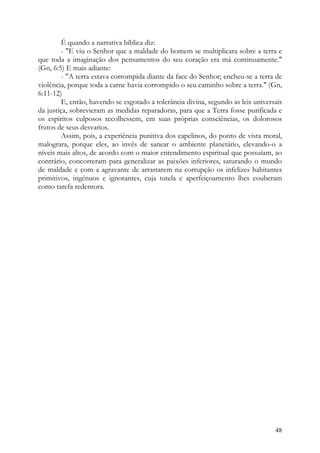 É quando a narrativa bíblica diz:
         - "E viu o Senhor que a maldade do homem se multiplicara sobre a terra e
que toda a imaginação dos pensamentos do seu coração era má continuamente."
(Gn, 6:5) E mais adiante:
         - "A terra estava corrompida diante da face do Senhor; encheu-se a terra de
violência, porque toda a carne havia corrompido o seu caminho sobre a terra." (Gn,
6:11-12)
         E, então, havendo se esgotado a tolerância divina, segundo as leis universais
da justiça, sobrevieram as medidas reparadoras, para que a Terra fosse purificada e
os espíritos culposos recolhessem, em suas próprias consciências, os dolorosos
frutos de seus desvarios.
         Assim, pois, a experiência punitiva dos capelinos, do ponto de vista moral,
malograra, porque eles, ao invés de sanear o ambiente planetário, elevando-o a
níveis mais altos, de acordo com o maior entendimento espiritual que possuíam, ao
contrário, concorreram para generalizar as paixões inferiores, saturando o mundo
de maldade e com a agravante de arrastarem na corrupção os infelizes habitantes
primitivos, ingénuos e ignorantes, cuja tutela e aperfeiçoamento lhes couberam
como tarefa redentora.




                                                                                   48
 