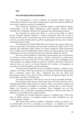 XIV

       OS EXPURGOS REPARADORES

        Em consequência, o vasto continente da Lemúria, núcleo central da
Terceira Raça, afundou-se nas águas, levando para o fundo dos abismos milhões de
seres rudes, vingativos, egoístas e animalizados.
        Este continente, chamado na literatura indiana, antiga Shahnali Dvipa,
compreendia o sul da África, Madagáscar, Ceilão, Sumatra, Oceano Índico,
Austrália, Nova Zelândia e Polinésia, foi a primeira terra habitada pelo homem.
        Sua atmosfera era ainda muito densa, e a crosta pouco sólida em alguns
pontos. Segundo algumas tradições, o homem lemuriano ainda não possuía o
sentido da visão como o possuímos hoje: havia nas órbitas somente duas manchas
sensíveis, que eram afetadas pela luz, porém sua percepção interna, como é natural,
era bastante desenvolvida.
        Os lemurianos da Terceira Raça-Mãe eram homens que apenas iniciavam a
vida em corpo físico neste planeta; não possuíam conhecimento algum sobre a vida
material, pois utilizaram corpos etéreos nos planos espirituais donde provinham,
com os quais estavam familiarizados. Desta forma, suas preocupações eram todas
dirigidas para esta nova condição de vida, desconhecida e altamente objetiva.
        Em suas escolas primárias os Instrutores desencarnados que os orientavam,
se referiam às forças cósmicas que regem o Globo e fortemente os cativavam e
surpreendiam, por serem forças de um astro ainda em fase de consolidação e cuja
vida, portanto, era inóspita, perigosa; ensinavam, também, sobre fatos referentes à
natureza física, às artes e ao desenvolvimento da vontade, da imaginação, da
memória, por serem faculdades que desconheciam.
        A maior parte da população vivia em condições primitivas, análogas às dos
animais, e as formas físicas que acabavam de incorporar, facilmente degeneraram
para a selvageria, muito mais rude e impiedosa que esta que ainda hoje
presenciamos aqui na Terra junto às tribos primitivas de algumas regiões da Ásia,
da Austrália e das ilhas do Pacífico Sul.
        A Lemúria desapareceu 700 mil anos antes do alvorecer da Idade Terciária.
        Sua existência, como muitas outras coisas reais, tem sido contestada e não é
admitida pela ciência oficial, porém, ao mesmo tempo, essa ciência considera um
mistério a existência de aborígines na Austrália, a imensa ilha ao sul do Oceano
Índico, tão afastada de qualquer continente. Esses aborígines são até hoje
inassimiláveis ante a civilização, extremamente primitivos e de cor escura como os
próprios seres que habitavam a antiga Lemúria.
        O território da Austrália apresenta aspectos e condições que a Terra teria
tido em idades remotas, e os próprios animais são ainda semelhantes aos que
viveram naqueles tempos.
        Mas, assim como sucede em relação à Atlântida, a ciência, aos poucos, vai-
se aproximando dos fatos e aceitando as revelações e as tradições do mundo
espiritual, sobre as quais nenhuma dúvida deve persistir a respeito destes fatos.


                                                                                 49
 