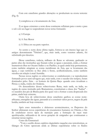 Com este cataclismo grandes alterações se produziram na crosta terrestre
(Fig. 4):

            1) completou-se o levantamento da Ásia;

         2) as águas existentes a oeste desse continente refluíram para o norte e para
o sul e em seu lugar se suspenderam novas terras formando:

            a) A Europa

            b) A Ásia Menor

            c) A África em sua parte superior.

        Ao centro e norte desta ultima região, formou-se um imenso lago que os
antigos denominaram "Tritônio", que, mais tarde, como veremos adiante, foi
substituído por desertos.

         Desse cataclismo, todavia, milhares de Rutas se salvaram, ganhando as
partes altas das montanhas que ficaram sobre as águas e passaram, então, a formar
inumeráveis ilhas no Oceano Índico e no Pacífico, as quais ainda hoje permanecem,
como também atingiram as costas meridionais da Ásia, que se levantaram das
águas, e cujo território se lhes abria à frente, acolhedoramente, como também
sucedeu em relação à atual Austrália.
         Nessas novas regiões os sobreviventes se estabeleceram e se reproduziram
formando povos semi-selvagens que, mais tarde, com o suceder dos tempos, foram
dominados pelos Árias - os homens da Quinta Raça- quando estes invadiram a
Pérsia e a índia, vindos do Ocidente.
         Os descendentes desses sobreviventes Rutas, mais tarde, na índia, no
regime de castas instituído pelo Bramanismo, constituíram a classe dos "Sudras" -
os nascidos dos pés de Brama-parte dos quais veio a formar a casta desprezada dos
párias, ainda hoje existente.
         Outra leva de sobreviventes desse cataclismo ganhou as costas norte-
africanas, emergidas das águas, passando aí a constituir vários povos, negros de pele
luzidia, também até hoje existentes.

        Após esses tremendos e dolorosos acontecimentos, os Prepostos do
Senhor ultimaram novas experiências de cruzamentos humanos no Oriente, a fim
de estabelecer novos tipos de transição para a formação de raças mais
aperfeiçoadas, utilizando-se de novas gerações de emigrados que continuaram a
encarnar nessas regiões.
        Como diz Emmanuel:
        - "Com o auxílio desses espíritos degredados naquelas eras remotíssimas, as
falanges do Cristo operavam ainda as últimas experiências sobre os fluidos


                                                                                   50
 