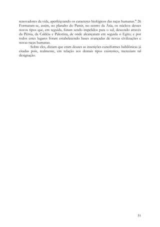 renovadores da vida, aperfeiçoando os caracteres biológicos das raças humanas." 26
Formaram-se, assim, no planalto do Pamir, no centro da Ásia, os núcleos desses
novos tipos que, em seguida, foram sendo impelidos para o sul, descendo através
da Pérsia, da Caldéia e Palestina, de onde alcançaram em seguida o Egito; e por
todos estes lugares foram estabelecendo bases avançadas de novas civilizações e
novas raças humanas.
        Sobre eles, diziam que eram deuses as inscrições cuneiformes babilônicas já
citadas pois, realmente, em relação aos demais tipos existentes, mereciam tal
designação.




                                                                                51
 