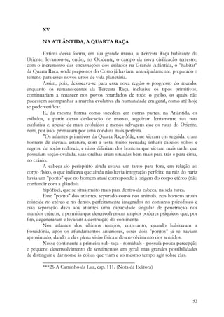 XV

        NA ATLÂNTIDA, A QUARTA RAÇA

         Extinta dessa forma, em sua grande massa, a Terceira Raça habitante do
Oriente, levantou-se, então, no Ocidente, o campo da nova civilização terrestre,
com o incremento das encarnações dos exilados na Grande Atlântida, o "habitat"
da Quarta Raça, onde prepostos do Cristo já haviam, antecipadamente, preparado o
terreno para esses novos urtos de vida planetária.
         Assim, pois, deslocava-se para essa nova região o progresso do mundo,
enquanto os remanescentes da Terceira Raça, inclusive os tipos primitivos,
continuariam a renascer nos povos retardados de todo o globo, os quais não
pudessem acompanhar a marcha evolutiva da humanidade em geral, como até hoje
se pode verificar.
         E, da mesma forma como sucedera em outras partes, na Atlântida, os
exilados, a partir dessa deslocação de massas, seguiram lentamente sua rota
evolutiva e, apesar de mais evoluídos e menos selvagens que os rutas do Oriente,
nem, por isso, primavam por uma conduta mais perfeita.
         "Os atlantes primitivos da Quarta Raça-Mãe, que vieram em seguida, eram
homens de elevada estatura, com a testa muito recuada; tinham cabelos soltos e
negros, de seção redonda, e nisto diferiam dos homens que vieram mais tarde, que
possuíam seção ovalada; suas orelhas eram situadas bem mais para trás e para cima,
no crânio.
         A cabeça do perispírito ainda estava um tanto para fora, em relação ao
corpo físico, o que indicava que ainda não havia integração perfeita; na raiz do nariz
havia um "ponto" que no homem atual corresponde à origem do corpo etéreo (não
confundir com a glândula
         hipófise), que se situa muito mais para dentro da cabeça, na sela turca.
         Esse "ponto" dos atlantes, separado como nos animais, nos homens atuais
coincide no etéreo e no denso, perfeitamente integrados no conjunto psicofísico e
essa separação dava aos atlantes uma capacidade singular de penetração nos
mundos etéreos, e permitiu que desenvolvessem amplos poderes psíquicos que, por
fim, degeneraram e levaram à destruição do continente.
         Nos atlantes dos últimos tempos, entretanto, quando habitavam a
Poseidônia, após os afundamentos anteriores, esses dois "pontos" já se haviam
aproximado, dando a eles plena visão física e desenvolvimento dos sentidos.
         Nesse continente a primeira sub-raça - romahals - possuía pouca percepção
e pequeno desenvolvimento de sentimentos em geral, mas grandes possibilidades
de distinguir e dar nome às coisas que viam e ao mesmo tempo agir sobre elas.
         ___________________________________
         ***26 A Caminho da Luz, cap. 111. (Nota da Editora)




                                                                                   52
 