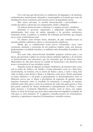 Foi a sub-raça que desenvolveu os rudimentos da linguagem e da memória,
conhecimentos anteriormente esboçados e interrompidos na Lemúria por causa do
afundamento desse continente, pelo mesmo motivo da degradação moral.
         Das outras sub-raças, os travlatis desenvolveram a personalidade e o
sentido da realeza e adoravam seus antepassados, chefes e dirigentes.
         Os toltecas desenvolveram o animismo e o respeito aos pais e familiares.
         Iniciaram os governos organizados e adquiriram experiências sobre
administração, bem como de nações separadas e de governos autónomos,
formando, assim, os padrões, os modelos da civilização pré-histórica que chegam
até ao nosso conhecimento atual.
         Os atlantes eram homens fortes, alentados, de pele vermelha-escura ou
amarela, imberbes, dinâmicos, altivos, e excessivamente orgulhosos.
         Desde que se estabeleceram como povos constituídos, nesse vasto
continente, iniciaram a construção de um poderoso império onde, sem demora,
predominaram a rivalidade intestina e as ambições mais desmedidas de poderio e de
dominação.
         Por outro lado, desenvolveram faculdades psíquicas notáveis para a sua
época, que passaram a aplicar aos serviços dessas ambições inglórias; e, de tal forma
se desenvolveram suas dissensões, que foi necessário que ali descessem vários
Missionários do Alto para intervir no sentido de harmonizar e dar diretrizes mais
justas e construtivas às suas atividades sociais.
         Segundo consta de algumas revelações mediúnicas, ali encarnou duas vezes,
sob os nomes de Anfion e de Ántúlio, o Cristo planetário, como já o tinha feito,
anteriormente, na Lemúria, sob os nomes de Numu e Juno, e como o faria, mais
tarde na Índia, como Krisna e Buda e na Palestina como Jesus. Porém triunfaram
as forças inferiores e a tal ponto se generalizaram os desentendimentos entre os
diferentes povos, que se impôs a providência da separação de grandes massas
humanas mormente entre: a) romahals; b) turamanos; c) mongóis; d) travlatis,
refluindo parte deles para o norte do continente de onde uma parte passou à Ásia,
pela ponte ocidental do Alasca, localizando-se principalmente na China, e outra
parte alcançou o Continente Hiperbóreo, situado, como já vimos, nas regiões
árticas, ao norte da Europa, que nessa época apresentavam magníficas condições de
vida para os seres humanos. 27 a) gigantes: vermelho-escuros; b) colonizadores:
amarelos; c) agricultores: amarelos; d) montanheses: vermelho-escuros.




                                                                                  53
 