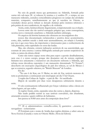 No seio da grande massa que permaneceu na Atlântida, formada pelas
outras três sub-raças 28 : a) toltecas; b) semitas; e c) acádios 29 , o tempo, no seu
transcurso milenário, assinalou extraordinários progressos no campo das atividades
materiais, conquanto, semelhantemente ao que já sucedera no Oriente, as
sociedades desses povos tinham se deixado dominar pelos instintos inferiores e
pela prática de atos condenáveis, de orgulho e de violência.
         Assim, então, lastimavelmente degeneraram, comprometendo sua evolução.
         Lavrou entre eles tão terrível corrupção psíquica que, como consequência,
ocorreu novo e tremendo cataclismo: a Atlântida também submergiu.
         Os arquivos da história humana não oferecem aos investigadores dos
         nossos dias documentação esclarecedora e positiva desse acontecimento,
como, aliás, também sucede e ainda mais acentuadamente, em relação à Lemúria;
por isso é que esses fatos, tão importantes e interessantes para o conhecimento da
vida planetária, estão capitulados no setor das lendas.
         Mas, não obstante, existem indicações aceitáveis de sua autenticidade, que
constam de uma extensa e curiosa bibliografia assinada por autores respeitáveis de
todos os ramos da ciência oficial.
         Como não temos espaço nesta obra para expor a questão detalhadamente,
nem esse é o nosso escopo, porque não desejamos sair do terreno espiritual,
limitamo-nos unicamente a transcrever um documento referente à Atlântida, que
reforça nossa desvaliosa exposição: é um manuscrito denominado "O Troiano",
descoberto em escavações arqueológicas do país dos toltecas, ao sul do México e
que se conserva, segundo sabemos, no "British Museum" de Londres.
         Ele diz:
         - "No ano 6 de Kan, em 11 Muluc, no mês de Zac, terríveis tremores de
terra se produziram e continuaram sem interrupção até dia 13 de Chuem.
         A região das Colinas de Argilas - o país de Mu - foi sacrificado.
         Depois de sacudido por duas vezes desapareceu subitamente durante a
noite.
         O solo continuamente influenciado por forças vulcânicas subia e descia em
vários lugares, até que cedeu.
         As regiões foram, então, separadas umas das outras e, depois, dispersas.
         Não tendo podido resistir às suas terríveis convulsões, elas afundaram,
arrastando sessenta e quatro milhões de habitantes.
         Isto passou-se 8.060 anos antes da composição deste livro"

       ______________________________________
       *** 28 a) administradores: vermelho-cobre; b) guerreiros: ...escuros; c)
navegadores - comerciantes
       29 Existiram com o nome de Acádia duas regiões distintas, a saber: uma na
Nova Escócia (Canadá) e outra no Oriente Médio. (Nota da Editora)




                                                                                  54
 
