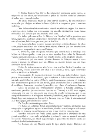 O Codex Tolteca Tira (Livro das Migrações) menciona, entre outras. as
migrações de oito tribos. que alcançaram as praias do Pacífico, vindas de uma terra
situada a leste, chamada Astlan.
         As lendas mexicanas falam de uma terrível catástrofe, de uma inundação
tremenda que obrigou as tribos Nahoa e Quinché a emigrarem para o extremo
sudoeste.
         Nos velhos desenhos mexicanos a misteriosa pátria de origem dos toltecas
e astecas, a terra Astlan, está representada por uma ilha montanhosa e uma dessas
montanhas está cercada por uma muralha e um canal.
         Os índios peles-vermelhas do Dakota, nos Estados Unidos, guardam uma
lenda, segundo a qual seus antepassados habitavam uma ilha no Oriente, formando
uma só nação e dali vieram, por mar, para a América.
         Na Venezuela, Peru e outros lugares encontram-se índios brancos de olhos
azuis, cabelos castanhos; e os Warsan, tribo Arovac, afirmam que seus antepassados
moravam em um paraíso terrestre, no Oriente.
         O Popul-vu, obra em quatro volumes que contém toda a mitologia dos
Maias em idioma quiché, conta que os antepassados dessa tribo da Guatemala
vieram, há muitíssimos anos, de um país situado muito a leste, em pleno oceano.
         Havia nesse país um mesmo idioma e homens de diferentes cores, e nessa
época o mundo foi afogado por um dilúvio, ao mesmo tempo que um fogo
abrasador descia dos céus.
         Enfim, há inúmeras outras referências entre as tribos da América sobre esse
país, Astlan, e todas concordes em situá-lo no oceano, a leste. lugar justamente
onde se localizava a Atlântida.
         Essa narração do manuscrito troiano é corroborada pelas tradições maias,
povos sobreviventes do fenómeno, que se referem a dois cataclismos ocorridos,
um deles em 8452 a.C. e outro 4292 a.C., tradições essas que, como se vê, noticiam
dois afundamentos parciais em vez de um, geral; em resumo: que o continente foi
destruído em duas vezes e em duas épocas diferentes e bem afastadas uma da outra.
         Disso se conclui que primeiramente afundou a Grande Atlântida, o
continente primitivo (acontecimento descrito no Troiano) e 4.160 anos depois,
submergiu por sua vez uma parte que restou do grande continente, que era na
antiguidade conhecida por Pequena Atlântida (Poseidônis), região formada por uma
ilha de larga extensão que se desenvolvia da costa norte da África à altura do atual
Mar de Sargaços, em sentido leste-oeste."
         De fato, há muitas comprovações disso:
         No fundo do Atlântico foram encontradas lavas vulcânicas cristalinas, cuja
congelação era própria de agentes atmosféricos, dando a entender que o vulcão que
as expeliu era terrestre e o esfriamento da lava se deu em terra e não no mar.
         Estudos realizados no fundo desse oceano revelam a existência de uma
grande cordilheira, começando na Irlanda e terminando mais ou menos à altura da
foz do rio Amazonas, no Brasil, cuja elevação é quase três mil metros acima do
nível médio do fundo do oceano.
         Os homens do Cro-Magnon eram do tipo atlante, muito diferentes de


                                                                                 55
 