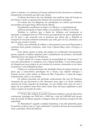 todos os demais, e só existiram na Europa ocidental na face fronteira ao continente
desaparecido, mostrando que dali é que vieram.
        O idioma dos bascos não tem afinidade com nenhum outro da Europa ou
do Oriente e muito se aproxima dos idiomas dos americanos aborígines.
        Os crânios dos Cro-Magnons são semelhantes aos crânios pré-históricos
encontrados em Lagoa Santa, Minas Gerais (Brasil).
        Há pirâmides semelhantes no Egito e no México, e a mumificação de
        cadáveres praticada no Egito antigo o era também no México e no Peru.
        Também se verificou que o fundo do Atlântico está lentamente se
erguendo: a sondagem feita em 1923 revelou um erguimento de quatro quilómetros
em 25 anos, o que concorda com as profecias que dizem que a Atlântida se
reerguerá do mar para substituir continentes que serão, por sua vez, afundados, nos
dias em que estamos vivendo.
        Enfim, uma infinidade de indícios e circunstâncias asseveram firmemente a
existência deste grande continente, onde viveu a Quarta Raça, entre a Europa e a
América.
        Estes dados, quanto às datas, não podem ser confirmados historicamente,
porém, segundo a tradição espiritual, entre o afundamento da Lemúria e da Grande
Atlântida houve um espaço de 700 mil anos.
        O ciclo atlante foi o termo extremo da materialidade do "manvântara" 31,
cujo arco descendente se completou sob a Quarta Sub-Raça. A terra firme parece
ter chegado por esses tempos ao seu máximo de extensão, ostentando-se em vários
continentes e uma infinidade de ilhas.
        Ultimou-se o desenvolvimento das faculdades físicas do género humano, ao
passo que o característico psicológico foi o desejo, cujo império entregou o
homem, de pés e mãos atados, ao Génio do Mal. A peçonha e o sabor do sangue
estabeleceram, então, o seu reinado.
        Os atlantes possuíam um profundo conhecimento das Leis da Natureza,
mormente das que governam os três elementos, terra, água e ar. Eram, também,
senhores de muitos segredos da metalurgia. As suas cidades eram ricas em ouro e
alguns de seus palácios eram feitos desse metal. Suas sub-raças espalharam-se por
todos os países do mundo de então.
        ______________________________
        *** 30 Esta ilha, relíquia do grande continente primitivo, possuía dimensões
continentais calculadas em 3.000 km x 1.800 km, o que dá 5.400.000 km2, pouco
mais da metade do Brasil, segundo sondagens feitas por cientistas europeus de alta
capacidade.
        31. Manvântara", segundo a tradição bramânica, é um ciclo planetário, parte
do período evolutivo que os "egos individuais" (centelhas divinas) devem percorrer
rumo a perfeição. (Nota da Editora)




                                                                                 56
 