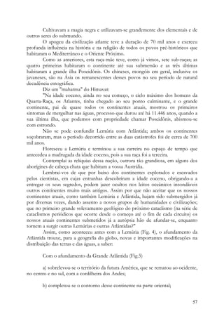 Cultivavam a magia negra e utilizavam-se grandemente dos elementais e de
outros seres do submundo.
        O apogeu da civilização atlante teve a duração de 70 mil anos e exerceu
profunda influência na história e na religião de todos os povos pré-históricos que
habitaram o Mediterrâneo e o Oriente Próximo.
        Como as anteriores, esta raça-mãe teve, como já vimos, sete sub-raças; as
quatro primeiras habitaram o continente até sua submersão e as três últimas
habitaram a grande ilha Poseidônis. Os chineses, mongóis em geral, inclusive os
javaneses, são na Ásia os remanescentes desses povos no seu período de natural
decadência etnográfica.
        Diz um "mahatma" do Himavat:
        "Na idade eoceno, ainda no seu começo, o ciclo máximo dos homens da
Quarta-Raça, os Atlantes, tinha chegado ao seu ponto culminante, e o grande
continente, pai de quase todos os continentes atuais, mostrou os primeiros
sintomas de mergulhar nas águas, processo que durou até há 11.446 anos, quando a
sua última ilha, que podemos com propriedade chamar Poseidônis, abismou-se
com estrondo.
        Não se pode confundir Lemúria com Atlântida; ambos os continentes
soçobraram, mas o período decorrido entre as duas catástrofes foi de cerca de 700
mil anos.
        Floresceu a Lemúria e terminou a sua carreira no espaço de tempo que
antecedeu a madrugada da idade eoceno, pois a sua raça foi a terceira.
        Contemplai as relíquias dessa nação, outrora tão grandiosa, em alguns dos
aborígines de cabeça chata que habitam a vossa Austrália.
        Lembrai-vos de que por baixo dos continentes explorados e escavados
pelos cientistas, em cujas entranhas descobriram a idade eoceno, obrigando-a a
entregar os seus segredos, podem jazer ocultos nos leitos oceânicos insondáveis
outros continentes muito mais antigos. Assim por que não aceitar que os nossos
continentes atuais, como também Lemúria e Atlântida, hajam sido submergidos já
por diversas vezes, dando assento a novos grupos de humanidades e civilizações;
que no primeiro grande solevamento geológico do próximo cataclismo (na série de
cataclismos periódicos que ocorre desde o começo até o fim de cada circuito) os
nossos atuais continentes submetidos já a autópsia hão de afundar-se, enquanto
tornem a surgir outras Lemúrias e outras Atlântidas?"
        Assim, como aconteceu antes com a Lemúria (Fig. 4), o afundamento da
Atlântida trouxe, para a geografia do globo, novas e importantes modificações na
distribuição das terras e das águas, a saber:

       Com o afundamento da Grande Atlântida (Fig.5)

       a) sobrelevou-se o território da futura América, que se rematou ao ocidente,
no centro e no sul, com a cordilheira dos Andes;

       b) completou-se o contorno desse continente na parte oriental;


                                                                                57
 