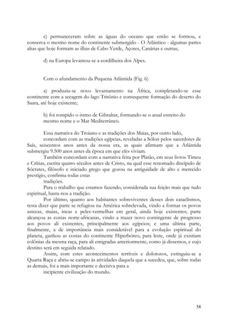 c) permaneceram sobre as águas do oceano que então se formou, e
conserva o mesmo nome do continente submergido - O Atlântico - algumas partes
altas que hoje formam as ilhas de Cabo Verde, Açores, Canárias e outras;

       d) na Europa levantou-se a cordilheira dos Alpes.


       Com o afundamento da Pequena Atlântida (Fig. 6)

        a) produziu-se novo levantamento na África, completando-se esse
continente com a secagem do lago Tritônio e consequente formação do deserto do
Saara, até hoje existente;

       b) foi rompido o istmo de Gibraltar, formando-se o atual estreito do
       mesmo nome e o Mar Mediterrâneo.

         Essa narrativa do Troiano e as tradições dos Maias, por outro lado,
         concordam com as tradições egípcias, reveladas a Sólon pelos sacerdotes de
Saís, seiscentos anos antes da nossa era, as quais afirmam que a Atlântida
submergiu 9.500 anos antes da época em que eles viviam.
         Também concordam com a narrativa feita por Platão, em seus livros Timeu
e Crítias, escrita quatro séculos antes de Cristo, na qual esse renomado discípulo de
Sócrates, filósofo e iniciado grego que gozou na antiguidade de alto e merecido
prestígio, confirma todas estas
         tradições.
         Para o trabalho que estamos fazendo, considerada sua feição mais que tudo
espiritual, basta-nos a tradição.
         Por último, quanto aos habitantes sobreviventes desses dois cataclismos,
resta dizer que parte se refugiou na América sobrelevada, vindo a formar os povos
astecas, maias, incas e peles-vermelhas em geral, ainda hoje existentes; parte
alcançou as costas norte-africanas, vindo a trazer novo contingente de progresso
aos povos ali existentes, principalmente aos egípcios; e uma última parte,
finalmente, a de importância mais considerável para a evolução espiritual do
planeta, ganhou as costas do continente Hiperbóreo, para leste, onde já existiam
colônias da mesma raça, para ali emigradas anteriormente, como já dissemos, e cujo
destino será em seguida relatado.
         Assim, com estes acontecimentos terríveis e dolorosos, extinguiu-se a
Quarta Raça e abriu-se campo às atividades daquela que a sucedeu, que, sobre todas
as demais, foi a mais importante e decisiva para a
         incipiente civilização do mundo.




                                                                                  58
 