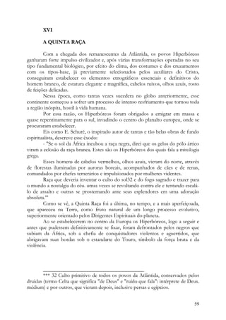 XVI

       A QUINTA RAÇA

        Com a chegada dos remanescentes da Atlântida, os povos Hiperbóreos
ganharam forte impulso civilizador e, após várias transformações operadas no seu
tipo fundamental biológico, por efeito do clima, dos costumes e dos cruzamentos
com os tipos-base, já previamente selecionados pelos auxiliares do Cristo,
conseguiram estabelecer os elementos etnográficos essenciais e definitivos do
homem branco, de estatura elegante e magnífica, cabelos ruivos, olhos azuis, rosto
de feições delicadas.
        Nessa época, como tantas vezes sucedera no globo anteriormente, esse
continente começou a sofrer um processo de intenso resfriamento que tornou toda
a região inóspita, hostil à vida humana.
        Por essa razão, os Hiperbóreos foram obrigados a emigrar em massa e
quase repentinamente para o sul, invadindo o centro do planalto europeu, onde se
procuraram estabelecer.
        Eis como E. Schuré, o inspirado autor de tantas e tão belas obras de fundo
espiritualista, descreve esse êxodo:
        - "Se o sol da África incubou a raça negra, direi que os gelos do pólo ártico
viram a eclosão da raça branca. Estes são os Hiperbóreos dos quais fala a mitologia
grega.
        Esses homens de cabelos vermelhos, olhos azuis, vieram do norte, através
de florestas iluminadas por auroras boreais, acompanhados de cães e de renas,
comandados por chefes temerários e impulsionados por mulheres videntes.
        Raça que deveria inventar o culto do sol32 e do fogo sagrado e trazer para
o mundo a nostalgia do céu. umas vezes se revoltando contra ele e tentando escalá-
lo de assalto e outras se prosternando ante seus esplendores em uma adoração
absoluta.'"
        Como se vê, a Quinta Raça foi a última, no tempo, e a mais aperfeiçoada,
que apareceu na Terra, como fruto natural de um longo processo evolutivo,
superiormente orientado pelos Dirigentes Espirituais do planeta.
        Ao se estabelecerem no centro da Europa os Hiperbóreos, logo a seguir e
antes que pudessem definitivamente se fixar, foram defrontados pelos negros que
subiam da África, sob a chefia de conquistadores violentos e aguerridos, que
abrigavam suas hordas sob o estandarte do Touro, símbolo da força bruta e da
violência.



        ______________________________________
        *** 32 Culto primitivo de todos os povos da Atlântida, conservados pelos
druidas (termo Celta que significa "de Deus" e "ruído que fala": intérprete de Deus.
médium) e por outros, que vieram depois, inclusive persas e egípcios.


                                                                                  59
 