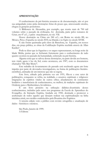 APRESENTAÇÃO

         O conhecimento da pré-história ressente-se de documentação, não só por
sua antiguidade como pelas destruições feitas do pouco que, atravessando séculos,
chegou às gerações posteriores.
         A Biblioteca de Alexandria, por exemplo, que reuniu mais de 700 mil
volumes sobre o passado da civilização, foi destruída, parte pelos romanos de
César, em 47 a.C., e pelos muçulmanos, no séc. VII.
         Houve destruição na China em 240 a.C.; em Roma no século III; no
México, Peru e Espanha no século XVI; na Irlanda e no Egito no século XVIII.
         E não foram queimadas pelo clero de Barcelona, na Espanha, em nossos
dias, em praça pública, as obras da Codificação Espírita recebida através de Allan
Kardec?
         Pode-se dizer que ás fogueiras e os saques representaram, na longa noite da
Idade Média, portas que se fecharam fortemente para o conhecimento de tudo
quanto ocorrera no passado da humanidade, sobretudo na pré-história.
         Alguma coisa que se salvou dessas destruições, na parte devida aos homens,
tem vindo agora à luz do Sol, como aconteceu, em 1947, com os documentos
chamados "Do Mar Morto".
         Este trabalho de levantamento do passado está recebendo agora um forte
impulso por parte de devotados investigadores, na forma de publicações literário-
cientificas, animadas de um interesse que não se esgota.
         Este livro, editado pela primeira vez em 1951, filia-se a esse setor de
publicações, conquanto se refira, na realidade, a assuntos espirituais e religiosos:
imigrações de espíritos vindos de outros orbes; afundamento de continentes
lendários e transferência de conhecimentos, ou melhor, de tradições espirituais do
Ocidente para o Mediterrâneo, há milénios.
         É um livro pioneiro na utilização didático-doutrinária desses
conhecimentos, incluídos pelo autor nos programas da Escola de Aprendizes do
Evangelho, da Iniciação Espírita, fundada em 1950, destinada a promover a
aculturação de todos aqueles que desejam realizar sua espiritualização na linha
iniciática cristã, nos moldes estabelecidos pela Doutrina dos Espíritos.
         A terceira edição vem a público com revisão ortográfica e atualização de
dados - históricos e técnicos.

       São Paulo, Janeiro de 1999.
       A Editora




                                                                                  6
 