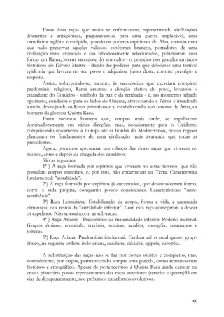 Essas duas raças que assim se enfrentavam, representando civilizações
diferentes e antagónicas, preparavam-se para uma guerra implacável, uma
carnificina inglória e estúpida, quando os poderes espirituais do Alto, visando mais
que tudo preservar aqueles valiosos espécimes brancos, portadores de uma
civilização mais avançada e tão laboriosamente selecionados, polarizaram suas
forças em Rama, jovem sacerdote do seu culto - o primeiro dos grandes enviados
históricos do Divino Mestre - dando-lhe poderes para que debelasse uma terrível
epidemia que lavrara no seu povo e adquirisse junto deste, enorme prestígio e
respeito.
         Assim, sobrepondo-se, mesmo, ás sacerdotisas que exerciam completo
predomínio religioso, Rama assumiu a direção efetiva do povo, levantou o
estandarte do Cordeiro - símbolo da paz e da renúncia - e, no momento julgado
oportuno, conduziu-o para os lados do Oriente, atravessando a Pérsia e invadindo
a índia, desalojando os Rutas primitivos e aí estabelecendo, sob o nome de Árias, os
homens da gloriosa Quinta Raça.
         Esses mesmos homens que, tempos mais tarde, se espalharam
dominadoramente em várias direções, mas, notadamente para o Ocidente,
conquistando novamente a Europa até as bordas do Mediterrâneo, nessas regiões
plantaram os fundamentos de uma civilização mais avançada que todas as
precedentes.
         Agora, podemos apresentar um esboço das cinco raças que viveram no
mundo, antes e depois da chegada dos capelinos.
         São as seguintes:
         1ª ) A raça formada por espíritos que viveram no astral terreno, que não
possuíam corpos materiais, e, por isso, não encarnaram na Terra. Característica
fundamental: "astralidade".
         2ª) A raça formada por espíritos já encarnados, que desenvolveram forma,
corpo e vida própria, conquanto pouco consistentes. Características: "semi-
astralidade".
         3ª) Raça Lemuriana- Estabilização de corpo, forma e vida, e acentuada
eliminação dos restos da "astralidade inferior", Com esta raça começaram a descer
os capelinos. Não se conhecem as sub-raças.
         4ª ) Raça Atlante - Predomínio da materialidade inferior. Poderio material.
Grupos étnicos: romahals, travlatis, semitas, acádios, mongóis, turamanos e
toltecas.
         5ª) Raça Ariana- Predomínio intelectual. Evoluiu até o atual quinto grupo
étnico, na seguinte ordem: indo-ariana, acadiana, caldaica, egípcia, européia.

        A substituição das raças não se faz por cortes súbitos e completos, mas,
normalmente, por etapas, permanecendo sempre uma parcela, como remanescente
histórico e etnográfico. Apesar de pertencermos à Quinta Raça ainda existem na
crosta pianetária povos representantes das raças anteriores (terceira e quarta)33 em
vias de desaparecimento, nos próximos cataclismos evolutivos.



                                                                                 60
 