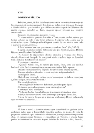 XVII

       O DILÚVIO BÍBLICO

        Relatados, assim, os dois cataclismos anteriores e os acontecimentos que se
lhes seguiram até o estabelecimento dos Árias nas índias, resta-nos agora descrever
o dilúvio asiático - que é aquele a que a Génese se refere - que foi o último ato do
grande expurgo saneador da Terra, naquelas épocas heróicas que estamos
descrevendo.
        Eis como Moisés relata o pavoroso evento:
        "E esteve o dilúvio quarenta dias sobre a Terra; e todos os altos montes que
haviam debaixo de todo o céu foram cobertos. E expirou toda a carne que se
movia sobre a terra... Tudo que tinha fôlego de espírito de vida sobre a terra, tudo
o que havia no seco, morreu...
        E ficou somente Noé e os que estavam com ele na Arca." (Gn, 7:17-23)
        E agora a narração sumério-babilônica feita por Zisuthrus, rei da Décima
Dinastia, considerado o Noé caldaico:
        -"O Senhor do impenetrável abismo, anunciou a vontade dos deuses,
dizendo: Homem de Sutripak, faz um grande navio e acaba-o logo; eu destruirei
toda a semente da vida com um dilúvio."
        E prossegue o narrador:
        -"Quando Xamas veio, no tempo pré-fixado, então, uma voz celestial
bradou: à noite farei chover copiosamente; entra no navio e fecha a porta...
        Quando o sol desapareceu, fui preso do terror: entrei e fechei a porta...
        Durante seis dias e seis noites o vento soprou e as águas do dilúvio
        submergiram a terra.
        Cheio de dor contemplei então o mar; a humanidade em lodo se convertera
e, como caniços, os cadáveres boiavam."
        Diz a tradição egípcia:
        - "Houve grandes destruições de homens, causadas pelas águas.
        Os deuses, querendo expurgar a terra, submergiram-na."
        E a tradição persa acrescenta:
        - "A luz do Ised da chuva brilhou na água durante trinta dias e trinta
        noites; e ele mandou chuva sobre cada corpo por espaço de dez dias.
        A terra foi coberta de água até a altura de um homem. Depois toda aquela
água foi outra vez encerrada."

        _______________________________
        ***
        33 Para o autor, o conceito destas raças compreende os grandes ciclos
evolutivos pelos quais a humanidade planetária evoluiu, do ponto de vista de
progressos espirituais, que, como repete várias vezes, é o aspecto em destaque nesta
obra. Os remanescentes históricos e etnográficos da Terceira e Quarta Raças
podem ser encontrados em várias regiões isoladas da América, África, Austrália,


                                                                                 62
 