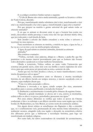 E os códigos esotéricos hindus narram o seguinte:
         - "O dia de Brama não estava ainda terminado, quando se levantou a cólera
do Varão Celeste, dizendo:
         Por que, transformando minha substância criei o éter, transformando o éter
criei o ar, transformando a luz criei a água, e transformando a água criei a matéria?
         Por que projetei na matéria o germe universal do qual saíram todas as
criaturas animadas?
         E eis que os animais se devoram entre si; que o homem luta contra seu
irmão, desconhece minha presença e outra coisa não faz que destruir minha obra;
que por toda parte o mal triunfa do bem.
         Sem atender à eclosão das idades estenderei a noite sobre o universo e
reentrarei no meu repouso.
         Farei reentrarem as criaturas na matéria, a matéria na água, a água na luz, a
luz no ar, o ar no éter e este na minha própria substância.
         A água, da qual saíram as criaturas animadas, destruirá as criaturas
         animadas."
         Mas continua a narração:
         -"Vishnu, ouvindo estas palavras, dirigiu-se a Brama e pediu-lhe que lhe
permitisse a ele mesmo intervir pessoalmente para que os homens não fossem
todos destruídos e pudessem se tornar melhores futuramente.
         Obtida a concessão, Vishnu ordena ao santo varão Vaiswasvata que
construa um grande navio, entre nele com sua família e outros espécimes de seres
vivos, para que assim possa ser preservada na terra a semente da vida.
         Assim que isso foi feito desabou a chuva, os mares transbordaram e aterra
inteira desapareceu sob as águas."
         E continuando, encontramos entre os tibetanos a mesma recordação
histórica de um dilúvio havido em tempos remotos, o mesmo sucedendo com os
tártaros, cujas tradições dizem que:
         -"Uma voz tinha anunciado o dilúvio.
         Rebentou a trovoada e as águas, caindo sempre dos céus, arrastaram
imundícies para o oceano, purificando a morada dos homens."
         E finalmente o acontecimento é contado pelos chineses da seguinte forma:
         -"Quando a grande inundação se elevou até o céu, cercou as montanhas,
cobriu todos os altos e os povos, perturbados, pereceram nas águas."
         Por estes relatos diferentes se verifica que todos os povos do Oriente
conheciam o fato e se referiam a um dilúvio ocorrido nessa vasta região que vai das
bordas do Mediterrâneo, na Ásia Menor, ao centro norte do continente asiático.
         Em alguns desses relatos as semelhanças são flagrantes e dão a entender
que, ou o conhecimento veio, promanando de uma mesma fonte informativa, ou
realmente ocorreu, atingindo toda essa região e deixando na consciência coletiva
dos diferentes povos que a habitavam a recordação histórica, para logo ser
transformada em tradição religiosa.
         Por outro lado, há vários contestadores da veracidade do acontecimento,


                                                                                   64
 