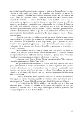 que se valem de diferentes argumentos, entre os quais este: de que chuvas, por mais
copiosas e prolongadas que fossem, não bastariam para inundar a terra em tão
extensa proporção, cobrindo "altos montes", como diz Moisés, ou "elevando-se até
o céu", como diz a tradição chinesa. Atenta-se, porém, para o fato de que o estilo
oriental de narrativas é sempre hiperbólico; como também note-se que os
testemunhos de alguns outros povos, como, por exemplo, o persa, não vão tão
longe em tais detalhes, e os egípcios, que estão situados tão próximos da Palestina,
são ainda mais discretos afirmando unicamente que a terra foi submergida.
Atentando para as narrativas hebraica, hindu, e sumério-babilônica, partes das quais
acabamos de transcrever, verifica-se que em todas, entre outras semelhanças, existe
a mesma notícia de uma família que se salva das águas, enquanto todos os demais
seres perecem.
         Julgamos quase desnecessário esclarecer que essas famílias representam a
parte melhor da população que se salvou; o conjunto de indivíduos, moralmente
mais evoluídos ou moralmente menos degenerados, que a Providência divina
preservou do aniquilamento, para que os frutos do trabalho comum, o produto da
civilização até aí atingida, não fossem destruídos e pudessem se transmitir às
gerações vindouras.
         Assim também sucedeu, como já vimos, nos cataclismos anteriores, da
Lemúria e da Atlântida e assim sucede invariavelmente todas as vezes que ocorrem
expurgos saneadores do ambiente espiritual planetário, a grande massa pecadora é
retirada e somente um pequeno número selecionado sobrevive.
         Justamente como disse o Divino Mestre na sua pregação: "São muitos os
chamados, poucos os escolhidos." (Mt, 20:16)
         No que se refere às controvérsias já citadas, nada mais temos a dizer senão
que a circunstância de estar o acontecimento do dilúvio registrado nos arquivos
históricos de todos os povos referidos basta para provar sua autenticidade, como
também para excluir a hipótese, adotada por alguns historiadores, de que essas
narrativas se referem ao dilúvio universal, ou a algum dos períodos glaciários a que
atrás nos referimos.
         O dilúvio narrado na Bíblia representa a invasão da bacia do Mediterrâneo
pelas águas do oceano Atlântico, quando se rompeu o istmo de Gibraltar com o
afundamento da Pequena Atlântida e seu cortejo de distúrbios meteorológicos.
         Com a descrição do dilúvio asiático e de acordo com a divisão que
adotamos para a história do mundo, como consta do capítulo III, aqui fica
encerrado o Primeiro Ciclo, o mais longo e difícil para a evolução planetária, que
abrange um período de mais de meio bilhão de anos.




                                                                                 65
 