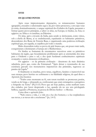 XVIII

       OS QUATRO POVOS

         Após essas impressionantes depurações, os remanescentes humanos
agrupados, cruzados e selecionados aqui e ali, por vários processos, e em cujas veias
já corria, dominadoramente, o sangue espiritual dos Exilados da Capela, passaram a
formar quatro povos principais, a saber: os árias, na Europa; os hindus, na Ásia; os
egípcios, na África e os israelitas, na Palestina.
         Os árias, após a invasão da Índia, para aonde se deslocaram, como vimos,
sob a chefia de Rama, aí se estabeleceram, expulsando os habitantes primitivos,
descendentes dos Rutas da Terceira Raça, e organizando uma poderosa civilização
espiritual que, em seguida, se espalhou por todo o mundo.
         Deles descendem todos os povos de pele branca que, um pouco mais tarde,
conquistaram e dominaram a Europa até o Mediterrâneo.
         Os hindus se formaram de cruzamentos sucessivos entre os primitivos
habitantes da região, que fecundamente proliferaram após as arremetidas dos árias
para o Ocidente e para o sul, e dos quais herdaram conhecimentos espirituais
avançados e outros elementos civilizadores.
         Os egípcios - os da primeira civilização - detentores da mais dinâmica
sabedoria, povo que, como diz Emmanuel: "Após deixar o testemunho de sua
existência gravado nos monumentos imperecíveis das pirâmides, regressou ao
paraíso da Capela."
         E finalmente os israelitas, povo tenaz, orgulhoso, fanático e inamovível nas
suas crenças; povo heróico no sofrimento e na fidelidade religiosa, do qual disse o
Apóstolo dos Gentios:
         - "Todos estes morreram na fé, sem terem recebido as promessas; porém,
vendo-as de longe, e abraçando-as, confessaram que eram estrangeiros e peregrinos
e hóspedes na Terra." (Pa,11:13) Povo que até hoje padece, como nenhum outro
dos exilados, por haver desprezado a luz, quando ela no seu seio privilegiado
brilhou, segundo a Promessa, na pessoa do Divino Senhor - o Messias.
         Como disse o apóstolo João:
         - "Nele estava a vida, e a vida era a luz dos homens; e a luz resplandeceu
nas trevas, e as trevas não a receberam." (Jo, 1:4-5)




                                                                                  66
 