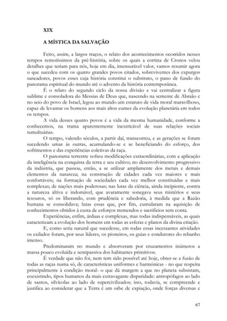 XIX

       A MÍSTICA DA SALVAÇÃO

         Feito, assim, a largos traços, o relato dos acontecimentos ocorridos nesses
tempos remotíssimos da pré-história, sobre os quais a cortina de Cronos velou
detalhes que teriam para nós, hoje em dia, imensurável valor, vamos resumir agora
o que sucedeu com os quatro grandes povos citados, sobreviventes dos expurgos
saneadores, povos esses cuja história constitui o substrato, o pano de fundo do
panorama espiritual do mundo até o advento da história contemporânea.
         É o relato do segundo ciclo da nossa divisão e vai centralizar a figura
sublime e consoladora do Messias de Deus que, nascendo na semente de Abraão e
no seio do povo de Israel, legou ao mundo um estatuto de vida moral maravilhoso,
capaz de levantar os homens aos mais altos cumes da evolução planetária em todos
os tempos.
         A vida desses quatro povos é a vida da mesma humanidade, conforme a
conhecemos, na trama aparentemente inextricável de suas relações sociais
tumultuárias.
         O tempo, valendo séculos, a partir daí, transcorreu, e as gerações se foram
sucedendo umas às outras, acumulando-se e se beneficiando do esforço, dos
sofrimentos e das experiências coletivas da raça.
         O panorama terrestre sofreu modificações extraordinárias, com a aplicação
da inteligência na conquista da terra e seu cultivo; no desenvolvimento progressivo
da indústria, que passou, então, a se utilizar amplamente dos metais e demais
elementos da natureza; na construção de cidades cada vez maiores e mais
confortáveis; na formação de sociedades cada vez melhor constituídas e mais
complexas; de nações mais poderosas; nas lutas da ciência, ainda incipiente, contra
a natureza altiva e indomável, que avaramente sonegava seus mistérios e seus
tesouros, só os liberando, com prudência e sabedoria, à medida que a Razão
humana se consolidava; lutas essas que, por fim, cumularam na aquisição de
conhecimentos obtidos à custa de esforços tremendos e sacrificios sem conta.
         Experiências, enfim, árduas e complexas, mas todas indispensáveis, as quais
caracterizam a evolução dos homens em todas as esferas e planos da divina criação.
         E, como seria natural que sucedesse, em todas essas incessantes atividades
os exilados foram, por seus líderes, os pioneiros, os guias e condutores do rebanho
imenso.
         Predominaram no mundo e absorveram por cruzamentos inúmeros a
massa pouco evoluída e semipassiva dos habitantes primitivos.
         É verdade que não foi, nem tem sido possível até hoje, obter-se a fusão de
todas as raças numa só, de características uniformes e harmónicas - no que respeita
principalmente à condição moral- o que dá margem a que no planeta subsistam,
coexistindo, tipos humanos da mais extravagante disparidade: antropófagos ao lado
de santos, silvícolas ao lado de supercivilizados; isto, todavia, se compreende e
justifica ao considerar que a Terra é um orbe de expiação, onde forças diversas e


                                                                                 67
 
