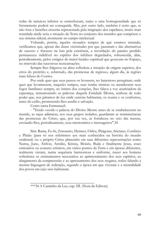 todas de natureza inferior se entrechocam, rumo a uma homogeneidade que só
futuramente poderá ser conseguida. Mas, por outro lado, também é certo que, se
não fora a benéfica enxertia representada pela imigração dos capelinos, muito mais
retardada ainda seria a situação da Terra no conjunto dos mundos que compõem o
seu sistema sideral, mormente no campo intelectual.
         Voltando, porém, àqueles recuados tempos de que estamos tratando,
verificamos que, apesar das duras vicissitudes por que passaram e das alternativas
de sucesso e fracasso na luta pela existência, a recordação do paraíso perdido
permaneceu indelével no espírito dos infelizes degredados, robustecida, aliás,
periodicamente, pelos estágios de maior lucidez espiritual que gozavam no Espaço,
no intervalo das sucessivas reencarnações.
         Sempre lhes fulgurou na alma sofredora a intuição da origem superior, dos
erros do pretérito e, sobretudo, das promessas de regresso, algum dia, às regiões
mais felizes do Cosmo.
         Por onde quer que seus passos os levassem, no lamentoso peregrinar; onde
quer que levantassem, naqueles tempos, suas tendas rústicas ou acendessem seus
fogos familiares sempre, no íntimo dos corações, lhes falava a voz acariciadora da
esperança, rememorando as palavras daquela Entidade Divina, senhora de todo
poder que, nos páramos de luz onde outrora habitaram, os reuniu e os confortou,
antes do exílio, prometendo-lhes auxílio e salvação.
         Como narra Emmanuel:
         - "Tendo ouvido a palavra do Divino Mestre antes de se estabelecerem no
mundo, as raças adâmicas, nos seus grupos isolados, guardaram as reminiscências
das promessas do Cristo, que, por sua vez, as fortaleceu no seio das massas,
enviando-lhes, periodicamente, seus missionários e mensageiros".34

        Sim: Rama, Fo-hi, Zoroastro, Hermes, Orfeu, Pitágoras, Sócrates, Confúcio
e Platão (para só nos referirmos aos mais conhecidos na história do mundo
ocidental) ou o próprio Cristo planetário em suas diferentes representações como
Numu, Juno, Anfion, Antúlio, Krisna, Moisés, Buda e finalmente Jesus, esses
emissários ou avatares crísticos, em vários pontos da Terra e em épocas diferentes,
realmente vieram, numa sequência harmoniosa e uniforme, trazer aos homens
sofredores os ensinamentos necessários ao aprimoramento dos seus espíritos, ao
alargamento da compreensão e ao apressamento dos seus resgates, todos falando a
mesma linguagem de redenção, segundo a época em que viveram e a mentalidade
dos povos em cujo seio habitaram.


       __________________________________
       ***34 A Caminho da Luz, cap. III. (Nota da Editora)




                                                                                68
 