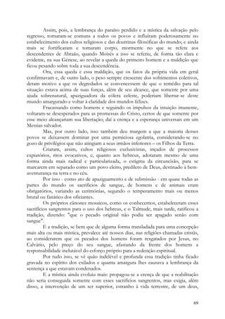 Assim, pois, a lembrança do paraíso perdido e a mística da salvação pelo
regresso, tornaram-se comuns a todos os povos e influíram poderosamente no
estabelecimento dos cultos religiosos e das doutrinas filosóficas do mundo; e ainda
mais se fortificaram e tomaram corpo, mormente no que se refere aos
descendentes de Abraão, quando Moisés a isso se referiu, de forma tão clara e
evidente, na sua Génese, ao revelar a queda do primeiro homem e a maldição que
ficou pesando sobre toda a sua descendência.
         Ora, essa queda e essa maldição, que os fatos da própria vida em geral
confirmavam e, de outro lado, o peso sempre crescente dos sofrimentos coletivos,
deram motivo a que os degredados se convencessem de que o remédio para tal
situação estava acima de suas forças, além de seu alcance, que somente por uma
ajuda sobrenatural, apaziguadora da cólera celeste, poderiam libertar-se deste
mundo amargurado e voltar à claridade dos mundos felizes.
         Fracassando como homens e seguindo os impulsos da intuição imanente,
voltaram-se desesperados para as promessas do Cristo, certos de que somente por
esse meio alcançariam sua libertação; daí a crença e a esperança universais em um
Messias salvador.
         Mas, por outro lado, isso também deu margem a que a maioria desses
povos se deixassem dominar por uma perniciosa egolatria, considerando-se no
gozo de privilégios que não atingiam a seus irmãos inferiores – os Filhos da Terra.
         Criaram, assim, cultos religiosos exclusivistas, inçados de processos
expiatórios, ritos evocativos, e, quanto aos hebreus, adotaram mesmo de uma
forma ainda mais radical e particularizada, o estigma da circuncisão, para se
marcarem em separado como um povo eleito, predileto de Deus, destinado à bem-
aventurança na terra e no céu.
         Por isso - como ato de apaziguamento e de submissão - em quase todas as
partes do mundo os sacrificios de sangue, de homens e de animais eram
obrigatórios, variando as cerimónias, segundo o temperamento mais ou menos
brutal ou fanático dos oficiantes.
         Os próprios cânones mosaicos, como os conhecemos, estabeleceram esses
sacrifícios sangrentos para o uso dos hebreus, e o Talmude, mais tarde, ratificou a
tradição, dizendo: "que o pecado original não podia ser apagado senão com
sangue".
         E a tradição, se bem que de alguma forma transladada para uma concepção
mais alta ou mais mística, prevalece até nossos dias, nas religiões chamadas cristãs,
ao considerarem que os pecados dos homens foram resgatados por Jesus, no
Calvário, pelo preço do seu sangue, afastando da frente dos homens a
responsabilidade inelutável do esforço próprio para a redenção espiritual.
         Por tudo isso, se vê quão indelével e profunda essa tradição tinha ficado
gravada no espírito dos exilados e quanta amargura lhes causava a lembrança da
sentença a que estavam condenados.
         E a mística ainda evoluiu mais: propagou-se a crença de que a reabilitação
não seria conseguida somente com esses sacrifícios sangrentos, mas exigia, além
disso, a intervenção de um ser superior, estranho à vida terrestre, de um deus,


                                                                                  69
 