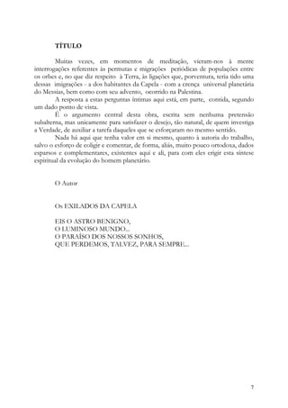 TÍTULO

        Muitas vezes, em momentos de meditação, vieram-nos à mente
interrogações referentes às permutas e migrações periódicas de populações entre
os orbes e, no que diz respeito à Terra, às ligações que, porventura, teria tido uma
dessas imigrações - a dos habitantes da Capela - com a crença universal planetária
do Messias, bem como com seu advento, ocorrido na Palestina.
        A resposta a estas perguntas íntimas aqui está, em parte, contida, segundo
um dado ponto de vista.
        É o argumento central desta obra, escrita sem nenhuma pretensão
subalterna, mas unicamente para satisfazer o desejo, tão natural, de quem investiga
a Verdade, de auxiliar a tarefa daqueles que se esforçaram no mesmo sentido.
        Nada há aqui que tenha valor em si mesmo, quanto à autoria do trabalho,
salvo o esforço de coligir e comentar, de forma, aliás, muito pouco ortodoxa, dados
esparsos e complementares, existentes aqui e ali, para com eles erigir esta síntese
espiritual da evolução do homem planetário.


       O Autor


       Os EXILADOS DA CAPELA

       EIS O ASTRO BENIGNO,
       O LUMINOSO MUNDO...
       O PARAÍSO DOS NOSSOS SONHOS,
       QUE PERDEMOS, TALVEZ, PARA SEMPRE...




                                                                                  7
 