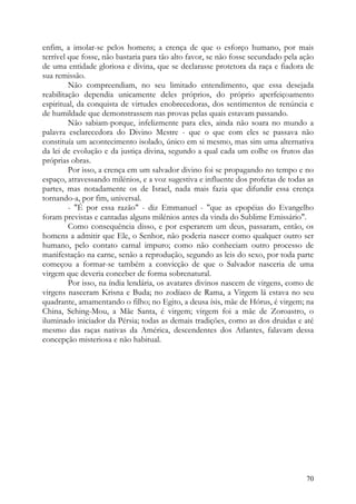 enfim, a imolar-se pelos homens; a crença de que o esforço humano, por mais
terrível que fosse, não bastaria para tão alto favor, se não fosse secundado pela ação
de uma entidade gloriosa e divina, que se declarasse protetora da raça e fiadora de
sua remissão.
         Não compreendiam, no seu limitado entendimento, que essa desejada
reabilitação dependia unicamente deles próprios, do próprio aperfeiçoamento
espiritual, da conquista de virtudes enobrecedoras, dos sentimentos de renúncia e
de humildade que demonstrassem nas provas pelas quais estavam passando.
         Não sabiam-porque, infelizmente para eles, ainda não soara no mundo a
palavra esclarecedora do Divino Mestre - que o que com eles se passava não
constituía um acontecimento isolado, único em si mesmo, mas sim uma alternativa
da lei de evolução e da justiça divina, segundo a qual cada um colhe os frutos das
próprias obras.
         Por isso, a crença em um salvador divino foi se propagando no tempo e no
espaço, atravessando milénios, e a voz sugestiva e influente dos profetas de todas as
partes, mas notadamente os de Israel, nada mais fazia que difundir essa crença
tornando-a, por fim, universal.
         - "É por essa razão" - diz Emmanuel - "que as epopéias do Evangelho
foram previstas e cantadas alguns milénios antes da vinda do Sublime Emissário".
         Como consequência disso, e por esperarem um deus, passaram, então, os
homens a admitir que Ele, o Senhor, não poderia nascer como qualquer outro ser
humano, pelo contato carnal impuro; como não conheciam outro processo de
manifestação na carne, senão a reprodução, segundo as leis do sexo, por toda parte
começou a formar-se também a convicção de que o Salvador nasceria de uma
virgem que deveria conceber de forma sobrenatural.
         Por isso, na índia lendária, os avatares divinos nascem de virgens, como de
virgens nasceram Krisna e Buda; no zodíaco de Rama, a Virgem lá estava no seu
quadrante, amamentando o filho; no Egito, a deusa ísis, mãe de Hórus, é virgem; na
China, Sching-Mou, a Mãe Santa, é virgem; virgem foi a mãe de Zoroastro, o
iluminado iniciador da Pérsia; todas as demais tradições, como as dos druidas e até
mesmo das raças nativas da América, descendentes dos Atlantes, falavam dessa
concepção misteriosa e não habitual.




                                                                                   70
 