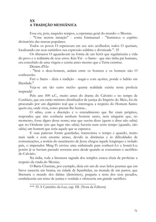XX
       A TRADIÇÃO MESSIÂNICA

         Essa era, pois, naqueles tempos, a esperança geral do mundo: o Messias.
         - "Uma secreta intuição" - conta Emmanuel - "iluminava o espírito
divinatório das massas populares.
         Todos os povos O esperavam em seu seio acolhedor; todos O queriam,
localizando em seus caminhos sua expressão sublime e divinizada ". 35
         Os tibetanos O aguardavam na forma de um herói que regularizaria a vida
do povo e o redimiria de seus erros. Kin-Tsé - o Santo - que não tinha pai humano,
era concebido de uma virgem e existia antes mesmo que a Terra existisse.
         Diziam d'Ele:
         - "Será o deus-homem, andará entre os homens e os homens não O
conhecerão.
         Feri o Santo - dizia a tradição - rasgai-o com açoites, ponde o ladrão em
liberdade."
         Veja-se em tão curto trecho quanta realidade existia nesta profecia
inspirada!
         Pelo ano 500 a.C., muito antes do drama do Calvário e no tempo de
Confúcio, que era então ministro distribuidor de justiça do Império do Meio, foi ele
procurado por um dignitário real que o interrogou a respeito do Homem Santo:
quem era, onde vivia, como prestar-lhe honras...
         O sábio, com a discrição e o entendimento que lhe eram próprios,
respondeu que não conhecia nenhum homem santo, nem ninguém que, no
momento, fosse digno desse nome; mas que ouvira dizer (quem o disse não sabia)
que no Ocidente (em que lugar não sabia) haveria num certo tempo (quando, não
sabia) um homem que seria aquele que se esperava.
         E suas palavras foram guardadas; transcorreu o tempo e quando, muito
mais tarde e com enorme atraso, devido às distâncias e às dificuldades de
comunicações, a notícia do nascimento de Jesus chegou àquele longínquo e isolado
país, o imperador Ming-Ti enviou uma embaixada para conhecê-Lo e honrá-Lo;
porém já se haviam passado sessenta anos desde quando se consumara o sacrifício
do Calvário.
         Na índia, toda a literatura sagrada dos templos estava cheia de profecias a
respeito da vinda do Messias.
         O Barta-Chastran, por exemplo, dizia em um de seus belos poemas que em
breve nasceria um brama, na cidade de Sçambelan, na morada de um pastor, que
libertaria o mundo dos daítias (demônios), purgaria a terra dos seus pecados,
estabeleceria um reino de justiça e verdade e ofereceria um grande sacrifício.
         ____________________________________
         *** 35 A Caminho da Luz, cap. III. (Nota da Editora)




                                                                                 71
 