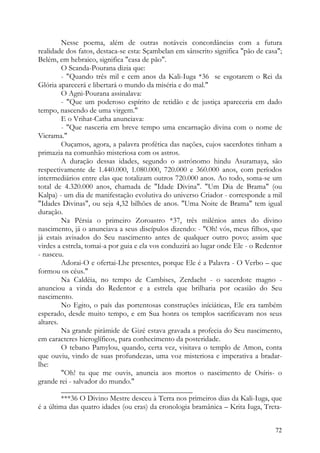 Nesse poema, além de outras notáveis concordâncias com a futura
realidade dos fatos, destaca-se esta: Sçambelan em sânscrito significa "pão de casa";
Belém, em hebraico, significa "casa de pão".
         O Scanda-Pourana dizia que:
         - "Quando três mil e cem anos da Kali-Iuga *36 se esgotarem o Rei da
Glória aparecerá e libertará o mundo da miséria e do mal."
         O Agni-Pourana assinalava:
         - "Que um poderoso espírito de retidão e de justiça apareceria em dado
tempo, nascendo de uma virgem."
         E o Vrihat-Catha anunciava:
         - "Que nasceria em breve tempo uma encarnação divina com o nome de
Vicrama."
         Ouçamos, agora, a palavra profética das nações, cujos sacerdotes tinham a
primazia na comunhão misteriosa com os astros.
         A duração dessas idades, segundo o astrónomo hindu Asuramaya, são
respectivamente de 1.440.000, 1.080.000, 720.000 e 360.000 anos, com períodos
intermediários entre elas que totalizam outros 720.000 anos. Ao todo, soma-se um
total de 4.320.000 anos, chamada de "Idade Divina". "Um Dia de Brama" (ou
Kalpa) - um dia de manifestação evolutiva do universo Criador - corresponde a mil
"Idades Divinas", ou seja 4,32 bilhões de anos. "Uma Noite de Brama" tem igual
duração.
         Na Pérsia o primeiro Zoroastro *37, três milénios antes do divino
nascimento, já o anunciava a seus discípulos dizendo: - "Oh! vós, meus filhos, que
já estais avisados do Seu nascimento antes de qualquer outro povo; assim que
virdes a estrela, tomai-a por guia e ela vos conduzirá ao lugar onde Ele - o Redentor
- nasceu.
         Adorai-O e ofertai-Lhe presentes, porque Ele é a Palavra - O Verbo – que
formou os céus."
         Na Caldéia, no tempo de Cambises, Zerdacht - o sacerdote magno -
anunciou a vinda do Redentor e a estrela que brilharia por ocasião do Seu
nascimento.
         No Egito, o país das portentosas construções iníciáticas, Ele era também
esperado, desde muito tempo, e em Sua honra os templos sacrificavam nos seus
altares.
         Na grande pirâmide de Gizé estava gravada a profecia do Seu nascimento,
em caracteres hieroglíficos, para conhecimento da posteridade.
         O tebano Pamylou, quando, certa vez, visitava o templo de Amon, conta
que ouviu, vindo de suas profundezas, uma voz misteriosa e imperativa a bradar-
lhe:
         "Oh! tu que me ouvis, anuncia aos mortos o nascimento de Osíris- o
grande rei - salvador do mundo."
         ___________________________________
         ***36 O Divino Mestre desceu à Terra nos primeiros dias da Kali-Iuga, que
é a última das quatro idades (ou eras) da cronologia bramânica – Krita Iuga, Treta-


                                                                                  72
 
