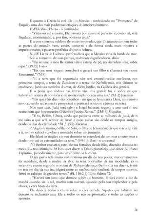 E quanto à Grécia lá está Ele - o Messias - simbolizado no "Prometeu" de
Ésquilo, uma das mais poderosas criações do intelecto humano.
          E d'Ele disse Platão - o iluminado:
          - "Virtuoso até a morte, Ele passará por injusto e perverso e, como tal, será
flagelado, atormentado, e, por fim, posto na cruz."
          E a essa corrente sublime de vozes inspiradas, que O anunciavam em todas
as partes do mundo, vem, então, juntar-se e de forma ainda mais objetiva e
impressionante, a palavra profética do povo hebreu.
          No IV Livro de Esdras o profeta dizia que o Messias viria da banda do mar.
          Sob o tormento de suas provas, realmente dignificadoras, dizia:
          - "Eu sei que o meu Redentor virá e estarei de pé, no derradeiro dia, sobre
o pó." (19:25) Isaías
          - "Eis que uma virgem conceberá e gerará um filho e chamará seu nome
Emmanuel." (7:14)
          - "E a terra que foi angustiada não será entenebrecida: envileceu, nos
primeiros tempos, a terra de Zabulom e a terra de Neftali; mas, nos últimos se
enobreceu, junto ao caminho do mar, de Além Jordão, na Galiléia dos gentios.
          E o povo que andava nas trevas viu uma grande luz e sobre os que
habitavam a terra de sombras e de morte resplandeceu uma luz." (9:1-2) Jeremias
          - "Eis que vêm dias - diz o Senhor - em que se levantará a Davi, um renovo
justo; e, sendo rei, reinará e prosperará e praticará o juízo e a justiça na terra.
          Nos seus dias, Judá será salvo e Israel habitará seguro; e este será o seu
nome com que o nomearão: O Senhor Justiça Nossa." (23:5-6) Miquéias
          - "E tu, Belém, Efrata, ainda que pequena entre as milhares de Judá, de ti
me sairá o que será senhor de Israel e cujas saídas são desde os tempos antigos,
desde os dias da eternidade *38 ," (5:2) Zacarias
          -"Alegra-te muito, ó filha de Sião, ó filha de Jerusalém; eis que o teu rei virá
a ti, justo e salvador, pobre e montado sobre um jumento.
          Ele falará às nações e o seu domínio se estenderá de um mar a outro mar e
desde o rio até as extremidades da terra." (9:9-10) Davi - o ancestral
          -"O Senhor enviará o cetro de tua fortaleza desde Sião, dizendo: domina no
meio dos teus inimigos. 38 Isto quer dizer: o Cristo planetário, que desce do Plano
Espiritual, periodicamente, para viver entre os homens.
          O teu povo será muito voluntarioso no dia do teu poder, nos ornamentos
da santidade, desde a madre da alva; tu tens o orvalho da tua mocidade; és o
sacerdote eterno segundo a ordem de Melquisedeque; o Senhor, à tua direita, ferirá
os reis no dia da tua ira; julgará entre as nações; tudo encherá de corpos mortos,
ferirá os cabeças de grandes terras." (SI, 110:2-6) E, no Salmo 72:
          - "Haverá um justo que domine sobre os homens. E será como a luz da
manhã quando sai o sol, manhã sem nuvens, quando pelo seu resplendor e pela
chuva, a erva brota da terra.
          Ele descerá como a chuva sobre a erva ceifada. Aqueles que habitam no
deserto se inclinarão ante Ele e todos os reis se prostrarão e todas as nações o
servirão.


                                                                                       74
 