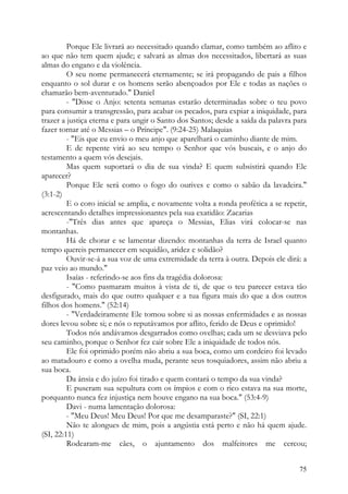 Porque Ele livrará ao necessitado quando clamar, como também ao aflito e
ao que não tem quem ajude; e salvará as almas dos necessitados, libertará as suas
almas do engano e da violência.
         O seu nome permanecerá eternamente; se irá propagando de pais a filhos
enquanto o sol durar e os homens serão abençoados por Ele e todas as nações o
chamarão bem-aventurado." Daniel
         - "Disse o Anjo: setenta semanas estarão determinadas sobre o teu povo
para consumir a transgressão, para acabar os pecados, para expiar a iniquidade, para
trazer a justiça eterna e para ungir o Santo dos Santos; desde a saída da palavra para
fazer tornar até o Messias – o Príncipe". (9:24-25) Malaquias
         - "Eis que eu envio o meu anjo que aparelhará o caminho diante de mim.
         E de repente virá ao seu tempo o Senhor que vós buscais, e o anjo do
testamento a quem vós desejais.
         Mas quem suportará o dia de sua vinda? E quem subsistirá quando Ele
aparecer?
         Porque Ele será como o fogo do ourives e como o sabão da lavadeira."
(3:1-2)
         E o coro inicial se amplia, e novamente volta a ronda profética a se repetir,
acrescentando detalhes impressionantes pela sua exatidão: Zacarias
         -"Três dias antes que apareça o Messias, Elias virá colocar-se nas
montanhas.
         Há de chorar e se lamentar dizendo: montanhas da terra de Israel quanto
tempo quereis permanecer em sequidão, aridez e solidão?
         Ouvir-se-á a sua voz de uma extremidade da terra à outra. Depois ele dirá: a
paz veio ao mundo."
         Isaías - referindo-se aos fins da tragédia dolorosa:
         - "Como pasmaram muitos à vista de ti, de que o teu parecer estava tão
desfigurado, mais do que outro qualquer e a tua figura mais do que a dos outros
filhos dos homens." (52:14)
         - "Verdadeiramente Ele tomou sobre si as nossas enfermidades e as nossas
dores levou sobre si; e nós o reputávamos por aflito, ferido de Deus e oprimido!
         Todos nós andávamos desgarrados como ovelhas; cada um se desviava pelo
seu caminho, porque o Senhor fez cair sobre Ele a iniquidade de todos nós.
         Ele foi oprimido porém não abriu a sua boca, como um cordeiro foi levado
ao matadouro e como a ovelha muda, perante seus tosquiadores, assim não abriu a
sua boca.
         Da ânsia e do juízo foi tirado e quem contará o tempo da sua vinda?
         E puseram sua sepultura com os ímpios e com o rico estava na sua morte,
porquanto nunca fez injustiça nem houve engano na sua boca." (53:4-9)
         Davi - numa lamentação dolorosa:
         - "Meu Deus! Meu Deus! Por que me desamparaste?" (SI, 22:1)
         Não te alongues de mim, pois a angústia está perto e não há quem ajude.
(SI, 22:11)
         Rodearam-me cães, o ajuntamento dos malfeitores me cercou;


                                                                                   75
 