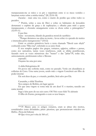 transpassaram-me as mãos e os pés e repartiram entre si os meus vestidos e
lançaram sortes sobre a minha túnica," (SI, 22:16-18)
        Zacarias - mais uma vez, como o manto de perdão que cobre todos os
pecados:
        -" Porém, sobre a casa de Davi e sobre os habitantes de Jerusalém
derramarei o espírito de graça e de suplicações; e olharão para mim a quem
transpassaram, e chorarão amargamente como se chora sobre o primogênito."
(12:10-11)
        E por fim:
        Isaías - novamente, falando da grandeza moral do sacrifício:
        - "Porque derramou sua alma na morte... levou sobre si o pecado de muitos
e intercedeu pelos transgressores." (53:12)
        Entre os cristãos primitivos havia o texto chamado "David cum sibyla"
conhecido como "Dies irae", referindo-se ao juízo foral.
        E nos templos pagãos dos gregos, romanos, egípcios, caldeus e persas,
como nos santuários, tantas vezes tenebrosos, onde as sibilas pontificavam,
fazendo ouvir as vozes misteriosas dos "manes" e das "pítias"39, todas elas,
unissonamente, profetizaram sobre o Messias
        esperado.
        Ouçamo-las uma por uma:

        A sibila Helespôntica 40
        Os povos não sofrerão mais, como no passado. Verão em abundância as
colheitas de Ceres. Uma santa jovem, sendo mãe e virgem Conceberá um filho de
poder imortal.
        Ele será deus da paz, e o mundo, perdido, Será salvo por Ele.

       Cassandra, a sibila Titurbina
       Nos campos de Betlém, em lugar agreste
       Eis que uma virgem se torna mãe de um deus! E o menino, nascido em
carne mortal,
       Suga o leite puro do seu seio casto. Oh! Três vezes feliz! Tu aleitarás
       O filho do Eterno, protegendo-o com os teus braços.



        _______________________________
        ***39 Manes: para os antigos romanos, eram as almas dos mortos,
considerados como divindades; pítias: pitonisas, que pronunciavam oráculos em
Delfos. (Nota da Editora)
        40 Que viveu por volta de 560 a.C.




                                                                              76
 