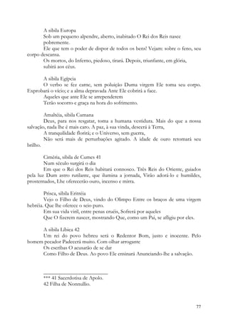 A sibila Europa
       Sob um pequeno alpendre, aberto, inabitado O Rei dos Reis nasce
       pobremente.
       Ele que tem o poder de dispor de todos os bens! Vejam: sobre o feno, seu
corpo descansa.
       Os mortos, do Inferno, piedoso, tirará. Depois, triunfante, em glória,
       subirá aos céus.

      A sibila Egípcia
      O verbo se fez carne, sem poluição Duma virgem Ele toma seu corpo.
Exprobará o vício; e a alma depravada Ante Ele cobrirá a face.
      Aqueles que ante Ele se arrependerem
      Terão socorro e graça na hora do sofrimento.

        Amaltéia, sibila Cumana
        Deus, para nos resgatar, toma a humana vestidura. Mais do que a nossa
salvação, nada lhe é mais caro. A paz, à sua vinda, descerá à Terra,
        A tranquilidade florirá; e o Universo, sem guerra,
        Não será mais de perturbações agitado. A idade de ouro retomará seu
brilho.

        Ciméria, sibila de Cumes 41
        Num século surgirá o dia
        Em que o Rei dos Reis habitará connosco. Três Reis do Oriente, guiados
pela luz Dum astro rutilante, que ilumina a jornada, Virão adorá-lo e humildes,
prosternados, Lhe oferecerão ouro, incenso e mirra.

        Prisca, sibila Eritréia
        Vejo o Filho de Deus, vindo do Olimpo Entre os braços de uma virgem
hebréia. Que lhe oferece o seio puro.
        Em sua vida viril, entre penas cruéis, Sofrerá por aqueles
        Que O fizerem nascer, mostrando Que, como um Pai, se afligiu por eles.

     A sibila Líbica 42
     Um rei do povo hebreu será o Redentor Bom, justo e inocente. Pelo
homem pecador Padecerá muito. Com olhar arrogante
     Os escribas O acusarão de se dar
     Como Filho de Deus. Ao povo Ele ensinará Anunciando-lhe a salvação.


       ________________________
       *** 41 Sacerdotisa de Apolo.
       42 Filha de Nonnullio.



                                                                            77
 
