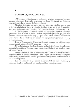 I

       A CONSTELAÇÃO DO COCHEIRO

         - "Nos mapas zodiacais, que os astrónomos terrestres compulsam em seus
estudos, observa-se, desenhada, uma grande estrela na Constelação do Cocheiro
que recebeu, na Terra, o nome de Cabra ou Capela.
         Magnífico Sol entre os astros que nos são mais vizinhos, ela, na sua
trajetória pelo Infinito, faz-se acompanhar, igualmente, da sua família de mundos,
cantando as glórias divinas do Ilimitado." (A Caminho da Luz, Emmanuel, cap. III)
         A Constelação do Cocheiro é formada por um grupo de estrelas de várias
grandezas, entre as quais se inclui a Capela, de primeira grandeza, que, por isso
mesmo, é a alfa da constelação. (Fig. 1) Capela é uma estrela inúmeras vezes maior
que o nosso Sol e, se este fosse colocado em seu lugar, mal seria percebido por nós,
à vista desarmada.
         Dista da Terra cerca de 45 anos-luz, distância esta que, em quilómetros, se
representa pelo número de 4.257 seguido de 11 zeros.
         Na abóbada celeste Capela está situada no hemisfério boreal, limitada pelas
constelações da Girafa, Perseu e Lince, e, quanto ao Zodíaco, sua posição é entre
Gémeos e Touro.
         Conhecida desde a mais remota antiguidade, Capela é uma estrela gasosa,
segundo afirma o célebre astrónomo e físico inglês Arthur Stanley Eddington
(1882-1944), e de matéria tão fluídica que sua densidade pode ser confundida com a
do ar que respiramos.
         Sua cor é amarela, o que demonstra ser um Sol em plena juventude, e,
como um Sol, deve ser habitada por uma humanidade bastante evoluída.




       ________________________
       **** ver O Livro dos Espíritos, Allan Kardec, perg.188. (Nota da Editora)




                                                                                   8
 