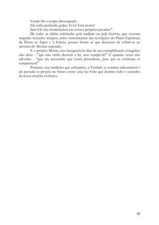 Vendo-lhe o corpo dessangrado
        Ela sofre profundo golpe. Ei-lo! Está morto!
        Sem Ele nós morreríamos em nossos próprios pecados."
        De todas as sibilas celebradas pela tradição ou pela história, que viveram
naqueles recuados tempos, como instrumentos das revelações do Plano Espiritual,
da Pérsia ao Egito e à Grécia, poucas foram as que deixaram de referir-se ao
advento do Messias esperado.
        E o próprio Mestre, nos inesquecíveis dias da sua exemplificação evangélica
não disse - "que não vinha destruir a lei, mas cumpri-la?" E quantas vezes não
advertiu: - "que era necessário que assim procedesse, para que as escrituras se
cumprissem!"
        Portanto, nas tradições que cultuamos, a Verdade se contém indestrutível e
do passado se projeta no futuro como uma luz forte que ilumina todo o caminho
da nossa marcha evolutiva.




                                                                                80
 