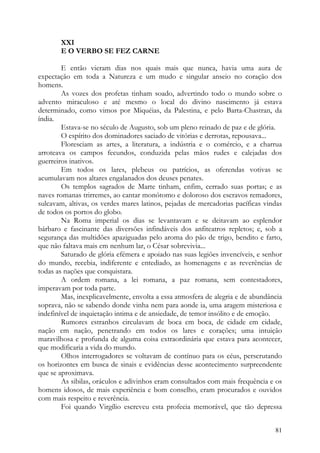 XXI
       E O VERBO SE FEZ CARNE

        E então vieram dias nos quais mais que nunca, havia uma aura de
expectação em toda a Natureza e um mudo e singular anseio no coração dos
homens.
        As vozes dos profetas tinham soado, advertindo todo o mundo sobre o
advento miraculoso e até mesmo o local do divino nascimento já estava
determinado, como vimos por Miquéias, da Palestina, e pelo Barta-Chastran, da
índia.
        Estava-se no século de Augusto, sob um pleno reinado de paz e de glória.
        O espírito dos dominadores saciado de vitórias e derrotas, repousava...
        Floresciam as artes, a literatura, a indústria e o comércio, e a charrua
arroteava os campos fecundos, conduzida pelas mãos rudes e calejadas dos
guerreiros inativos.
        Em todos os lares, plebeus ou patrícios, as oferendas votivas se
acumulavam nos altares engalanados dos deuses penates.
        Os templos sagrados de Marte tinham, enfim, cerrado suas portas; e as
naves romanas trirremes, ao cantar monótomo e doloroso dos escravos remadores,
sulcavam, altivas, os verdes mares latinos, pejadas de mercadorias pacíficas vindas
de todos os portos do globo.
        Na Roma imperial os dias se levantavam e se deitavam ao esplendor
bárbaro e fascinante das diversões infindáveis dos anfiteatros repletos; e, sob a
segurança das multidões apaziguadas pelo aroma do pão de trigo, bendito e farto,
que não faltava mais em nenhum lar, o César sobrevivia...
        Saturado de glória efémera e apoiado nas suas legiões invencíveis, e senhor
do mundo, recebia, indiferente e entediado, as homenagens e as reverências de
todas as nações que conquistara.
        A ordem romana, a lei romana, a paz romana, sem contestadores,
imperavam por toda parte.
        Mas, inexplicavelmente, envolta a essa atmosfera de alegria e de abundância
soprava, não se sabendo donde vinha nem para aonde ia, uma aragem misteriosa e
indefinível de inquietação intima e de ansiedade, de temor insólito e de emoção.
        Rumores estranhos circulavam de boca em boca, de cidade em cidade,
nação em nação, penetrando em todos os lares e corações; uma intuição
maravilhosa e profunda de alguma coisa extraordinária que estava para acontecer,
que modificaria a vida do mundo.
        Olhos interrogadores se voltavam de contínuo para os céus, perscrutando
os horizontes em busca de sinais e evidências desse acontecimento surpreendente
que se aproximava.
        As sibilas, oráculos e adivinhos eram consultados com mais frequência e os
homens idosos, de mais experiência e bom conselho, eram procurados e ouvidos
com mais respeito e reverência.
        Foi quando Virgílio escreveu esta profecia memorável, que tão depressa


                                                                                81
 