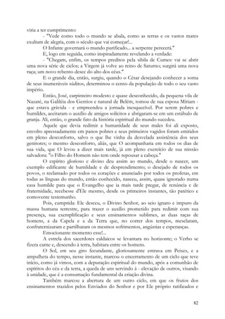 viria a ter cumprimento:
         - "Vede como todo o mundo se abala, como as terras e os vastos mares
exultam de alegria, com o século que vai começar!...
         O Infante governará o mundo purificado... a serpente perecerá."
         E, logo em seguida, como inspiradamente revelando a verdade:
         - "Chegam, enfim, os tempos preditos pela sibila de Cumes: vai se abrir
uma nova série de ciclos; a Virgem já volve ao reino de Saturno; surgirá uma nova
raça; um novo rebento desce do alto dos céus."
         E o grande dia, então, surgiu, quando o César desejando conhecer a soma
de seus inumeráveis súditos, determinou o censo da população de todo o seu vasto
império.
         Então, José, carpinteiro modesto e quase desconhecido, da pequena vila de
Nazaré, na Galiléia dos Gentios e natural de Belém, tomou de sua esposa Míriam -
que estava grávida - e empreendeu a jornada inesquecível. Por serem pobres e
humildes, aceitaram o auxílio de amigos solícitos e abrigaram-se em um estábulo de
granja. Ali, então, o grande fato da história espiritual do mundo sucedeu.
         Aquele que devia redimir a humanidade de seus males foi ali exposto,
envolto apressadamente em panos pobres e seus primeiros vagidos foram emitidos
em pleno desconforto, salvo o que lhe vinha da desvelada assistência dos seus
genitores; o mesmo desconforto, aliás, que O acompanharia em todos os dias de
sua vida, que O levou a dizer mais tarde, já em pleno exercício de sua missão
salvadora: "o Filho do Homem não tem onde repousar a cabeça."
         O espírito glorioso e divino deu assim ao mundo, desde o nascer, um
exemplo edificante de humildade e de desprendimento; o desejado de todos os
povos, o reclamado por todos os corações e anunciado por todos os profetas, em
todas as línguas do mundo, então conhecido, nasceu, assim, quase ignorado numa
casa humilde para que o Evangelho que ia mais tarde pregar, de renúncia e de
fraternidade, recebesse d'Ele mesmo, desde os primeiros instantes, tão patético e
comovente testemunho.
         Pois, cumprida: Ele desceu, o Divino Senhor, ao seio ignaro e impuro da
massa humana terrestre, para trazer o auxílio prometido para redimir com sua
presença, sua exemplificação e seus ensinamentos sublimes, as duas raças de
homens, a da Capela e a da Terra que, no correr dos tempos, mesclaram,
confraternizaram e partilharam os mesmos sofrimentos, angústias e esperanças.
         Emocionante momento esse!...
         A estrela dos sacerdotes caldaicos se levantara no horizonte; o Verbo se
fizera carne e, descendo à terra, habitara entre os homens.
         O Sol, em seu giro fecundante, gloriosamente entrava em Peixes, e a
ampulheta do tempo, nesse instante, marcou o encerramento de um ciclo que teve
início, como já vimos, com a depuração espiritual do mundo, após a comunhão de
espíritos do céu e da terra, a queda de uns servindo à - elevação de outros, visando
à unidade, que é a consumação fundamental da criação divina.
         Também marcou a abertura de um outro ciclo, em que os frutos dos
ensinamentos trazidos pelos Enviados do Senhor e por Ele próprio ratificados e


                                                                                 82
 