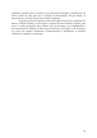ampliados, quando entre os homens viveu, brotassem, fecundos e promissores, da
árvore eterna da vida, para que a evolução da humanidade, daí por diante, se
desenvolvesse em bases morais mais sólidas e perfeitas.
        A promessa feita nos páramos etéreos da Capela estava, pois, cumprida: Ele
desceu, o Divino Senhor, ao seio ignaro e impuro da massa humana terrestre, para
trazer o auxílio prometido, para redimir com sua presença, sua exemplificação e
seus ensinamentos sublimes, as duas raças de homens, a da Capela e a da Terra que,
no correr dos tempos, mesclaram, confraternizaram e partilharam os mesmos
sofrimentos, angústias e esperanças.




                                                                               83
 